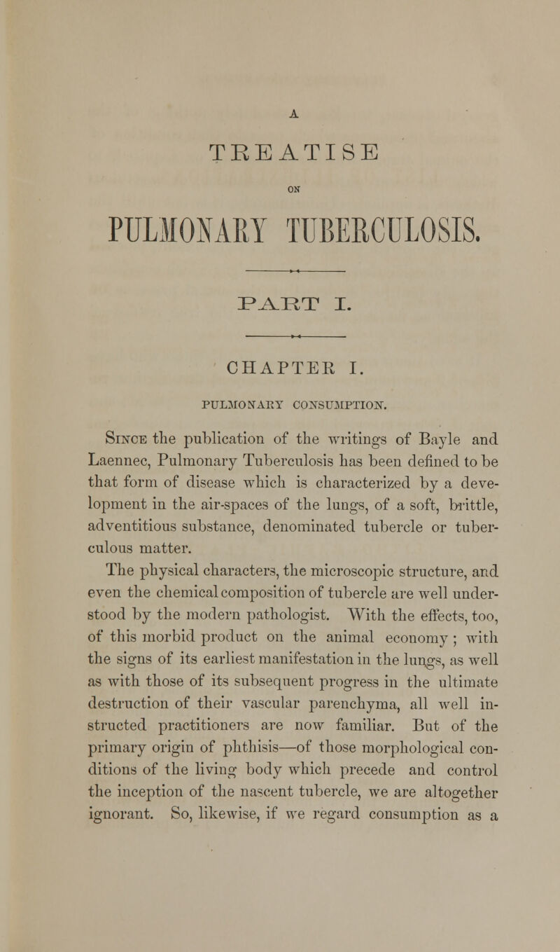 TREATISE ON PULMONARY TUBERCULOSIS. PAET I. CHAPTER I. PULMONARY CONSUMPTION. Since the publication of the writings of Bayle and Laennec, Pulmonary Tuberculosis has been denned to be that form of disease which is characterized by a deve- lopment in the air-spaces of the lungs, of a soft, brittle, adventitious substance, denominated tubercle or tuber- culous matter. The physical characters, the microscopic structure, and even the chemical composition of tubercle are well under- stood by the modern pathologist. With the effects, too, of this morbid product on the animal economy ; with the signs of its earliest manifestation in the lungs, as well as with those of its subsequent progress in the ultimate destruction of their vascular parenchyma, all well in- structed practitioners are now familiar. But of the primary origin of phthisis—of those morphological con- ditions of the living body which precede and control the inception of the nascent tubercle, we are altogether ignorant. So, likewise, if we regard consumption as a