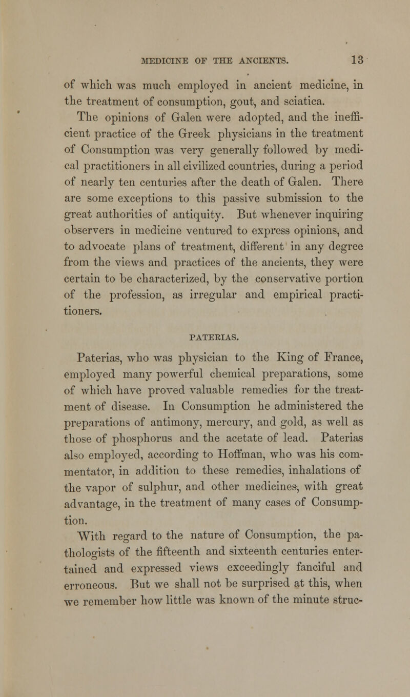 of which, was much employed in ancient medicine, in the treatment of consumption, gout, and sciatica. The opinions of Galen were adopted, and the ineffi- cient practice of the Greek physicians in the treatment of Consumption was very generally followed by medi- cal practitioners in all civilized countries, during a period of nearly ten centuries after the death of Galen. There are some exceptions to this passive submission to the great authorities of antiquity. But whenever inquiring observers in medicine ventured to express opinions, and to advocate plans of treatment, different in any degree from the views and practices of the ancients, they were certain to be characterized, by the conservative portion of the profession, as irregular and empirical practi- tioners. PATERIAS. Paterias, who was physician to the King of France, employed many powerful chemical preparations, some of which have proved valuable remedies for the treat- ment of disease. In Consumption he administered the preparations of antimony, mercury, and gold, as well as those of phosphorus and the acetate of lead. Paterias also employed, according to Hoffman, who was his com- mentator, in addition to these remedies, inhalations of the vapor of sulphur, and other medicines, with great advantage, in the treatment of many cases of Consump- tion. With regard to the nature of Consumption, the pa- thologists of the fifteenth and sixteenth centuries enter- tained and expressed views exceedingly fanciful and erroneous. But we shall not be surprised at this, when we remember how little was known of the minute struc-