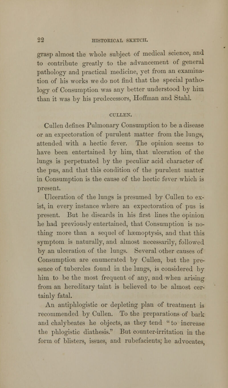 grasp almost the whole subject of medical science, and to contribute greatly to the advancement of general pathology and practical medicine, yet from an examina- tion of his works we do not find that the special patho- logy of Consumption was any better understood by him than it was by his predecessors, Hoffman and Stahl. CULLEN. Cullen defines Pulmonary Consumption to be a disease or an expectoration of purulent matter from the luugs, attended with a hectic fever. The opinion seems to have been entertained by him, that ulceration of the lungs is perpetuated by the peculiar acid character of the pus, and that this condition of the purulent matter in Consumption is the cause of the hectic fever which is present. Ulceration of the lungs is presumed by Cullen to ex- ist, in every instance where an expectoration of pus is present. But he discards in his first lines the opinion be had previously entertained, that Consumption is no- thing more than a sequel of haemoptysis, and that this symptom is naturally, and almost necessarily, followed by an ulceration of the lungs. Several other causes of Consumption are enumerated by Cullen, but the pre- sence of tubercles found in the lungs, is considered by him to be the most frequent of any, and when arising from an hereditary taint is believed to be almost cer- tainly fatal. An antiphlogistic or depleting plan of treatment is recommended by Cullen. To the preparations of bark and chalybeates he objects, as they tend  to increase the phlogistic diathesis. But counter-irritation in the form of blisters, issues, and rubefacients; he advocates,