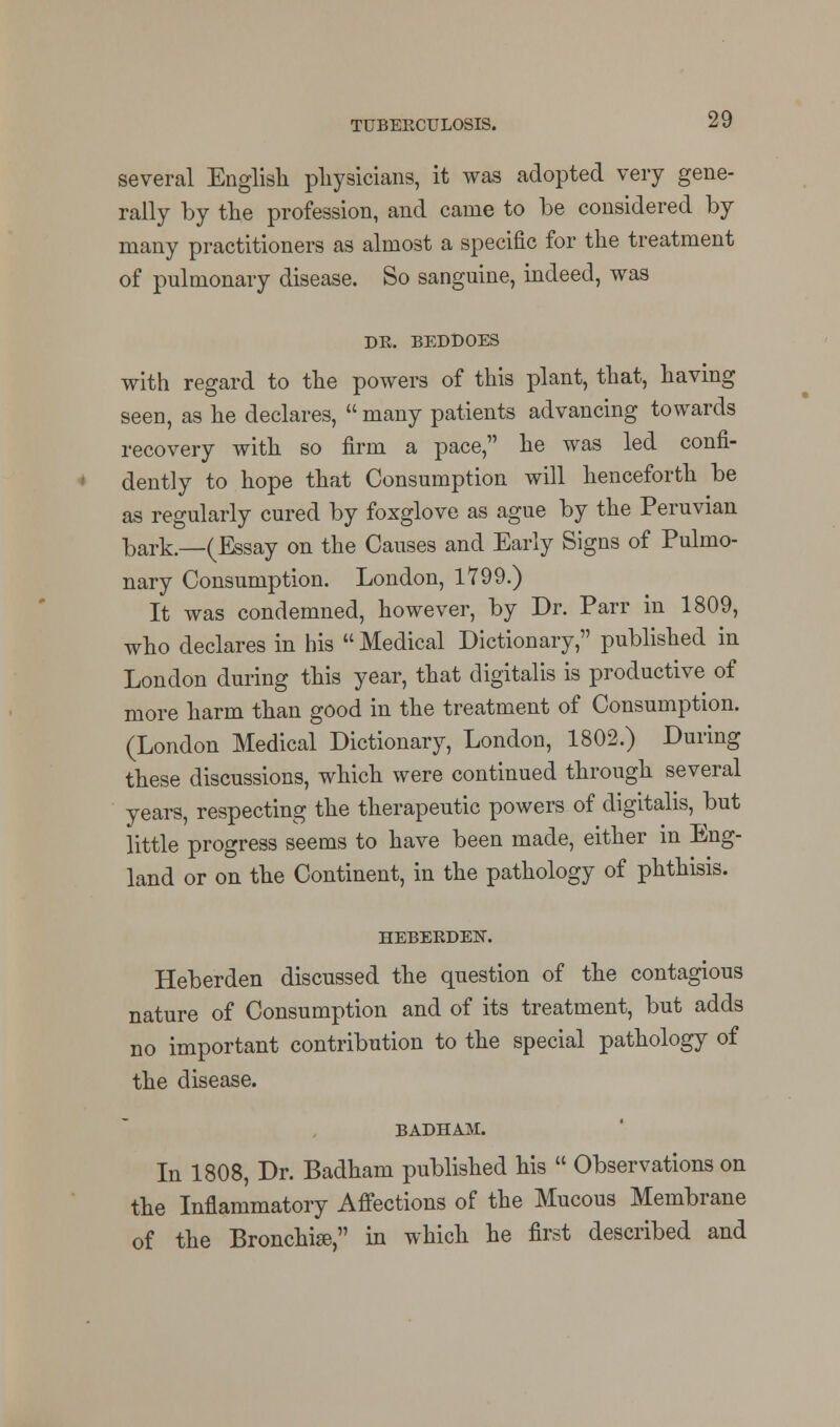 several English physicians, it was adopted very gene- rally by the profession, and came to be considered by many practitioners as almost a specific for the treatment of pulmonary disease. So sanguine, indeed, was DE. BEDDOES with regard to the powers of this plant, that, having seen, as he declares,  many patients advancing towards recovery with so firm a pace, he was led confi- dently to hope that Consumption will henceforth be as regularly cured by foxglove as ague by the Peruvian bark.—(Essay on the Causes and Early Signs of Pulmo- nary Consumption. London, 1799.) It was condemned, however, by Dr. Parr in 1809, who declares in his Medical Dictionary, published in London during this year, that digitalis is productive of more harm than good in the treatment of Consumption. (London Medical Dictionary, London, 1802.) During these discussions, which were continued through several years, respecting the therapeutic powers of digitalis, but little progress seems to have been made, either in Eng- land or on the Continent, in the pathology of phthisis. HEBEEDEN. Heberden discussed the question of the contagious nature of Consumption and of its treatment, but adds no important contribution to the special pathology of the disease. BADHAM. In 1808, Dr. Badham published his  Observations on the Inflammatory Affections of the Mucous Membrane of the Bronchise, in which he first described and