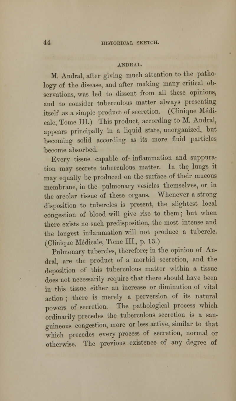 ANDRAL. M. Andral, after giving much attention to the patho- logy of the disease, and after making many critical ob- servations, was led to dissent from all these opinions, and to consider tuberculous matter always presenting itself as a simple product of secretion. (Clinique Medi- cale, Tome III.) This product, according to M. Andral, appears principally in a liquid state, unorganized, but becoming solid according as its more fluid particles become absorbed. Every tissue capable of- inflammation and suppura- tion may secrete tuberculous matter. In the lungs it may equally be produced on the surface of their mucous membrane, in the pulmonary vesicles themselves, or in the areolar tissue of these organs. Whenever a strong disposition to tubercles is present, the slightest local congestion of blood will give rise to them; but when there exists no such predisposition, the most intense and the longest inflammation will not produce a tubercle. (Clinique Medicale, Tome III., p. 13.) Pulmonary tubercles, therefore* in the opinion of An- dral are the product of a morbid secretion, and the deposition of this tuberculous matter within a tissue does not necessarily require that there should have been in this tissue either an increase or diminution of vital action ; there is merely a perversion of its natural powers of secretion. The pathological process which ordinarily precedes the tuberculons secretion is a san- guineous congestion, more or less active, similar to that which precedes every process of secretion, normal or otherwise. The previous existence of any degree of