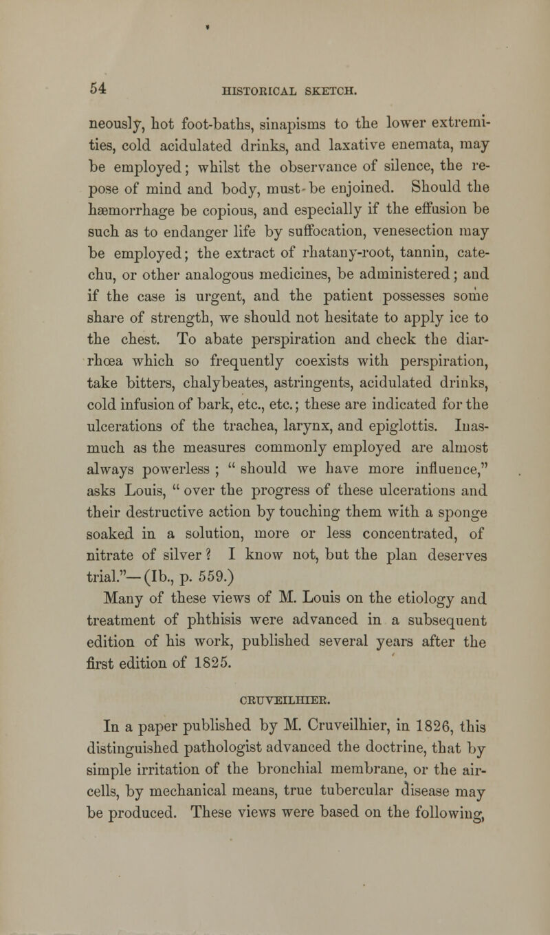 neously, hot foot-baths, sinapisms to the lower extremi- ties, cold acidulated drinks, and laxative enemata, may- be employed; whilst the observance of silence, the re- pose of mind and body, must-be enjoined. Should the haemorrhage be copious, and especially if the effusion be such as to endanger life by suffocation, venesection may be employed; the extract of rhatany-root, tannin, cate- chu, or other analogous medicines, be administered; and if the case is urgent, and the patient possesses some share of strength, we should not hesitate to apply ice to the chest. To abate perspiration and check the diar- rhoea which so frequently coexists with perspiration, take bitters, chalybeates, astringents, acidulated drinks, cold infusion of bark, etc., etc.; these are indicated for the ulcerations of the trachea, larynx, and epiglottis. Inas- much as the measures commonly employed are almost always powerless ;  should we have more influence, asks Louis,  over the progress of these ulcerations and their destructive action by touching them with a sponge soaked in a solution, more or less concentrated, of nitrate of silver ? I know not, but the plan deserves trial.—(lb., p. 559.) Many of these views of M. Louis on the etiology and treatment of phthisis were advanced in a subsequent edition of his work, published several years after the first edition of 1825. CRUVEILHIER. In a paper published by M. Cruveilhier, in 1826, this distinguished pathologist advanced the doctrine, that by simple irritation of the bronchial membrane, or the air- cells, by mechanical means, true tubercular disease may be produced. These views were based on the following,