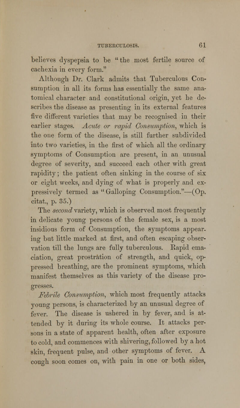 believes dyspepsia to be the most fertile source of cachexia in every form. Although Dr. Clark admits that Tuberculous Con- sumption in all its forms has essentially the same ana- tomical character and constitutional origin, yet he de- scribes the disease as presenting in its external features five different varieties that may be recognised in their earlier stages. Acute or rapid Consumption, which is the one form of the disease, is still further subdivided into two varieties, in the first of which all the ordinary symptoms of Consumption are present, in an unusual degree of severity, and succeed each other with great rapidity; the patient often sinking in the course of six or eight weeks, and dying of what is properly and ex- pressively termed as  Galloping Consumption.—(Op. citat., p. 35.) The second variety, which is observed most frequently in delicate young persons of the female sex, is a most insidious form of Consumption, the symptoms appear- ing but little marked at first, and often escaping obser- vation till the lungs are fully tuberculous. Rapid ema- ciation, great prostration of strength, and quick, op- pressed breathing, are the prominent symptoms, which manifest themselves as this variety of the disease pro- gresses. Febrile Consumption, which most frequently attacks young persons, is characterized by an unusual degree of fever. The disease is ushered in by fever, and is at- tended by it during its whole course. It attacks per- sons in a state of apparent health, often after exposure to cold, and commences with shivering, followed by a hot skin, frequent pulse, and other symptoms of fever. A cough soon comes on, with pain in one or both sides,