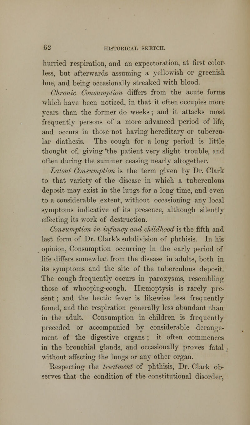 hurried respiration, and an expectoration, at first color- less, but afterwards assuming a yellowish or greenish hue, and being occasionally streaked with blood. Chronic Consumption differs from the acute forms which have been noticed, in that it often occupies more years than the former do weeks; and it attacks most frequently persons of a more advanced period of life, and occurs in those not having hereditary or tubercu- lar diathesis. The cough for a long period is little thought of, giving *the patient very slight trouble, and often during the summer ceasing nearly altogether. Latent Consumption is the term given by Dr. Clark to that variety of the disease in which a tuberculous deposit may exist in the lungs for a long time, and even to a considerable extent, without occasioning any local symptoms indicative of its presence, although silently effecting its work of destruction. Consumption in infancy and childhood is the fifth and last form of Dr. Clark's subdivision of phthisis. In his opinion, Consumption occurring in the early period of life differs somewhat from the disease in adults, both in its symptoms and the site of the tuberculous deposit. The cough frequently occurs in paroxysms, resembling those of whooping-cough. Haemoptysis is rarely pre- sent ; and the hectic fever is likewise less frequently found, and the respiration generally less abundant than in the adult. Consumption in children is frequently preceded or accompanied by considerable derange- ment of the digestive organs ; it often commences in the bronchial glands, and occasionally proves fatal i without affecting the lungs or any other organ. Respecting the treatment of phthisis, Dr. Clark ob- serves that the condition of the constitutional disorder,