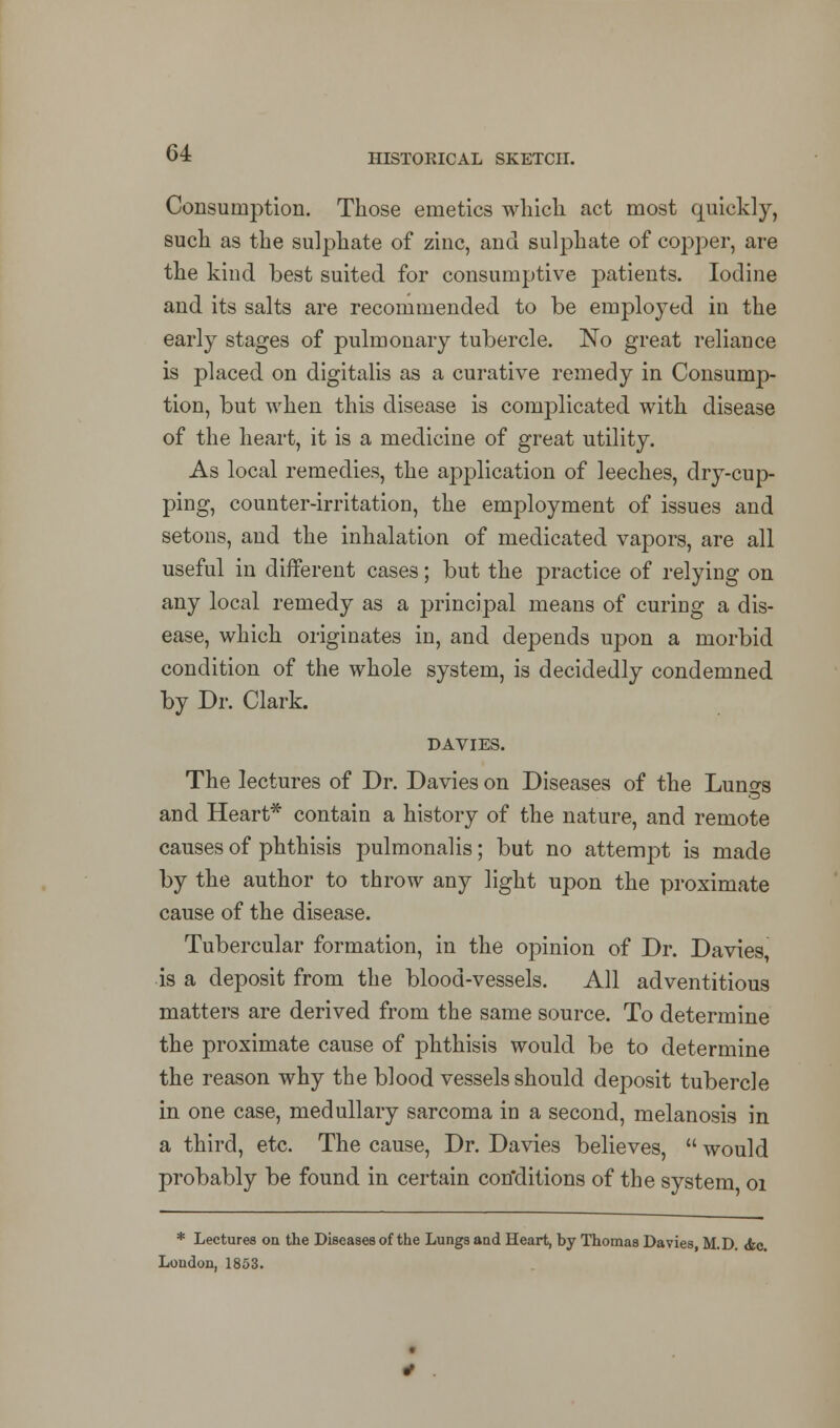 Consumption. Those emetics which act most quickly, such as the sulphate of zinc, and sulphate of copper, are the kind best suited for consumptive patients. Iodine and its salts are recommended to be employed in the early stages of pulmonary tubercle. No great reliance is placed on digitalis as a curative remedy in Consump- tion, but when this disease is complicated with disease of the heart, it is a medicine of great utility. As local remedies, the application of leeches, dry-cup- ping, counter-irritation, the employment of issues and setons, and the inhalation of medicated vapors, are all useful in different cases; but the practice of relying on any local remedy as a principal means of curing a dis- ease, which originates in, and depends upon a morbid condition of the whole system, is decidedly condemned by Dr. Clark. DAVIES. The lectures of Dr. Davies on Diseases of the Lun°-s and Heart* contain a history of the nature, and remote causes of phthisis pulmonalis; but no attempt is made by the author to throw any light upon the proximate cause of the disease. Tubercular formation, in the opinion of Dr. Davies, is a deposit from the blood-vessels. All adventitious matters are derived from the same source. To determine the proximate cause of phthisis would be to determine the reason why the blood vessels should deposit tubercle in one case, medullary sarcoma in a second, melanosis in a third, etc. The cause, Dr. Davies believes,  would probably be found in certain conditions of the system 01 * Lectures on the Diseases of the Lungs and Heart, by Thomas Davies, M. D. <fec. London, 1853.