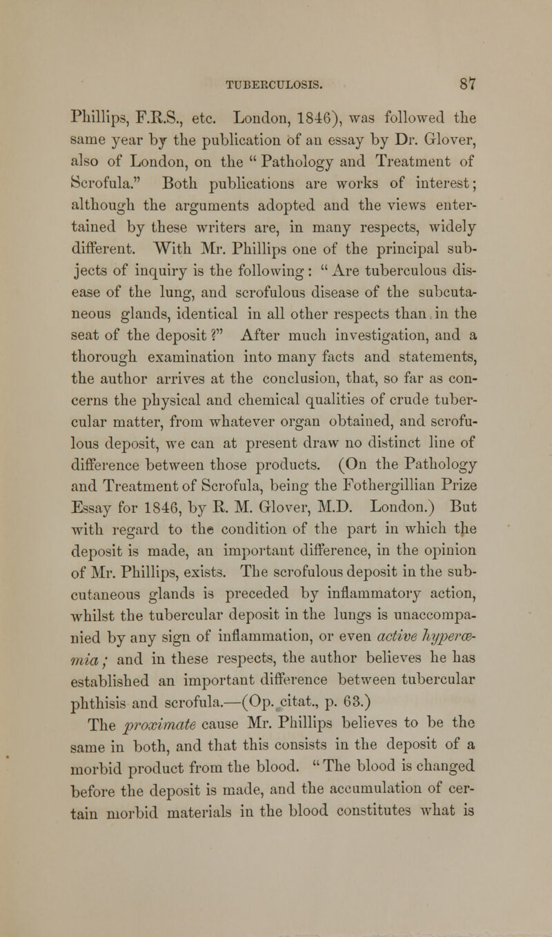 Phillips, F.R.S., etc. London, 1846), was followed the same year by the publication of an essay by Dr. Glover, also of London, on the  Pathology and Treatment of Scrofula. Both publications are works of interest; although the arguments adopted and the views enter- tained by these writers are, in many respects, widely different. With Mr. Phillips one of the principal sub- jects of inquiry is the following :  Are tuberculous dis- ease of the lung, and scrofulous disease of the subcuta- neous glands, identical in all other respects than in the seat of the deposit ? After much investigation, and a thorough examination into many facts and statements, the author arrives at the conclusion, that, so far as con- cerns the physical and chemical qualities of crude tuber- cular matter, from whatever organ obtained, and scrofu- lous deposit, we can at present draw no distinct line of difference between those products. (On the Pathology and Treatment of Scrofula, being the Fothergillian Prize Essay for 1846, by R. M. Glover, M.D. London.) But with regard to the condition of the part in which the deposit is made, an important difference, in the opinion of Mr. Phillips, exists. The scrofulous deposit in the sub- cutaneous glands is preceded by inflammatory action, whilst the tubercular deposit in the lungs is unaccompa- nied by any sign of inflammation, or even active liyperae- rnia; and in these respects, the author believes he has established an important difference between tubercular phthisis and scrofula.—(Op. citat., p. 63.) The proximate cause Mr. Phillips believes to be the same in both, and that this consists in the deposit of a morbid product from the blood.  The blood is changed before the deposit is made, and the accumulation of cer- tain morbid materials in the blood constitutes what is