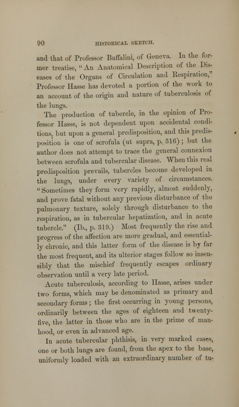 and that of Professor Buffalini, of Geneva. In the for- mer treatise,  An Anatomical Description of the Dis- eases of the Organs of Circulation and Respiration, Professor Hasse has devoted a portion of the work to an account of the origin and nature of tuberculosis of the lungs. The production of tubercle, in the opinion of Pro- fessor Hasse, is not dependent upon accidental condi- tions but upon a general predisposition, and this predis- position is one of scrofula (ut supra, p.. 316) ; but the author does not attempt to trace the general connexion between scrofula and tubercular disease. When this real predisposition prevails, tubercles become developed in the lungs, under every variety of circumstances.  Sometimes they form very rapidly, almost suddenly, and prove fatal without any previous disturbance of the pulmonary texture, solely through disturbance to the respiration, as in tubercular hepatization, and in acute tubercle. (lb., p. 319.) Most frequently the rise and progress of the affection are more gradual, and essential- ly chronic, and this latter form of the disease is by far the most frequent, and its ulterior stages follow so insen- sibly that the mischief frequently escapes ordinary observation until a very late period. Acute tuberculosis, according to Hasse, arises under two forms, which may be denominated as primary and secondary forms; the first occurring in young persons, ordinarily between the ages of eighteen and twenty- five, the latter in those who are in the prime of man- hood, or even in advanced age. In acute tubercular phthisis, in very marked cases, one or both lungs are found, from the apex to the base, uniformly loaded with an extraordinary number of tu-