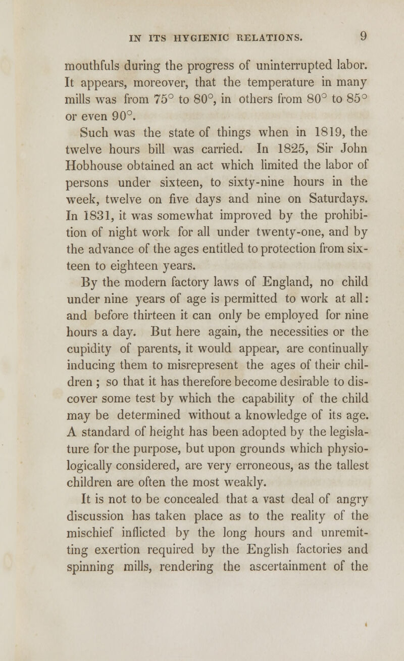 mouthfuls during the progress of uninterrupted labor. It appears, moreover, that the temperature in many mills was from 75° to 80°, in others from 80° to 85° or even 90°. Such was the state of things when in 1819, the twelve hours bill was carried. In 1825, Sir John Hobhouse obtained an act which limited the labor of persons under sixteen, to sixty-nine hours in the week, twelve on five days and nine on Saturdays. In 1831, it was somewhat improved by the prohibi- tion of night work for all under twenty-one, and by the advance of the ages entitled to protection from six- teen to eighteen years. By the modern factory laws of England, no child under nine years of age is permitted to work at all: and before thirteen it can only be employed for nine hours a day. But here again, the necessities or the cupidity of parents, it would appear, are continually inducing them to misrepresent the ages of their chil- dren ; so that it has therefore become desirable to dis- cover some test by which the capability of the child may be determined without a knowledge of its age. A standard of height has been adopted by the legisla- ture for the purpose, but upon grounds which physio- logically considered, are very erroneous, as the tallest children are often the most weakly. It is not to be concealed that a vast deal of angry discussion has taken place as to the reality of the mischief inflicted by the long hours and unremit- ting exertion required by the English factories and spinning mills, rendering the ascertainment of the