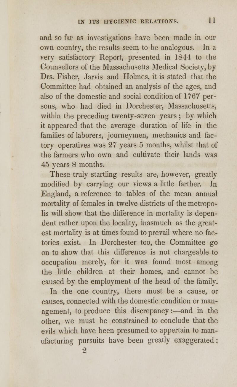 and so far as investigations have been made in our own country, the results seem to be analogous. In a very satisfactory Report, presented in 1844 to the Counsellors of the Massachusetts Medical Society, by Drs. Fisher, Jarvis and Holmes, it is stated that the Committee had obtained an analysis of the ages, and also of the domestic and social condition of 1767 per- sons, who had died in Dorchester, Massachusetts, within the preceding twenty-seven years ; by which it appeared that the average duration of life in the families of laborers, journeymen, mechanics and fac- tory operatives was 27 years 5 months, whilst that of the farmers who own and cultivate their lands was 45 years 8 months. These truly startling results are, however, greatly modified by carrying our views a little farther. In England, a reference to tables of the mean annual mortality of females in twelve districts of the metropo- lis will show that the difference in mortality is depen- dent rather upon the locality, inasmuch as the great- est mortality is at times found to prevail where no fac- tories exist. In Dorchester too, the Committee go on to show that this difference is not chargeable to occupation merely, for it was found most among the little children at their homes, and cannot be caused by the employment of the head of the family. In the one country, there must be a cause, or causes, connected with the domestic condition or man- agement, to produce this discrepancy:—and in the other, we must be constrained to conclude that the evils which have been presumed to appertain to man- ufacturing pursuits have been greatly exaggerated; 2