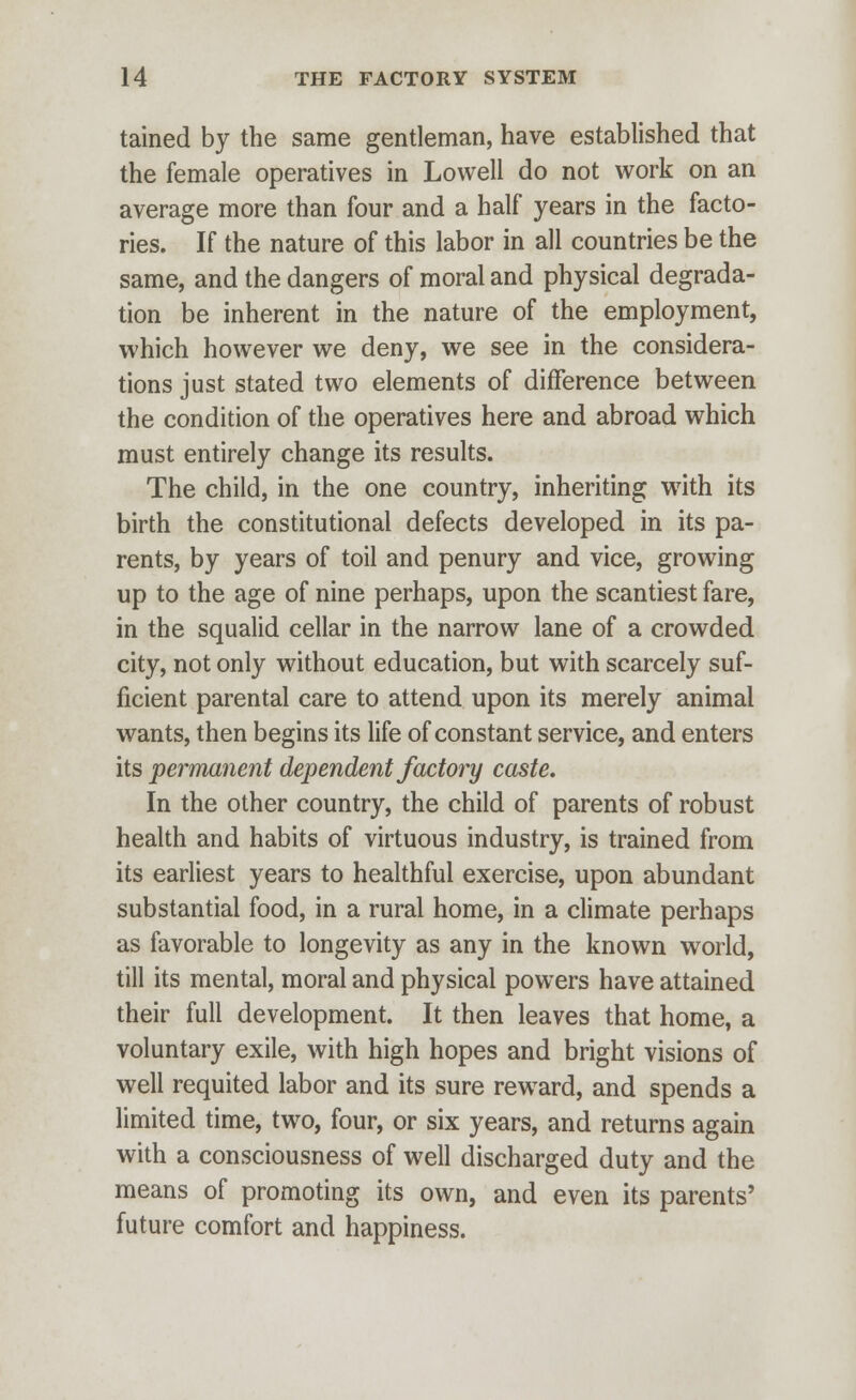 tained by the same gentleman, have established that the female operatives in Lowell do not work on an average more than four and a half years in the facto- ries. If the nature of this labor in all countries be the same, and the dangers of moral and physical degrada- tion be inherent in the nature of the employment, which however we deny, we see in the considera- tions just stated two elements of difference between the condition of the operatives here and abroad which must entirely change its results. The child, in the one country, inheriting with its birth the constitutional defects developed in its pa- rents, by years of toil and penury and vice, growing up to the age of nine perhaps, upon the scantiest fare, in the squalid cellar in the narrow lane of a crowded city, not only without education, but with scarcely suf- ficient parental care to attend upon its merely animal wants, then begins its life of constant service, and enters its permanent dependent factory caste. In the other country, the child of parents of robust health and habits of virtuous industry, is trained from its earliest years to healthful exercise, upon abundant substantial food, in a rural home, in a climate perhaps as favorable to longevity as any in the known world, till its mental, moral and physical powers have attained their full development. It then leaves that home, a voluntary exile, with high hopes and bright visions of well requited labor and its sure reward, and spends a limited time, two, four, or six years, and returns again with a consciousness of well discharged duty and the means of promoting its own, and even its parents' future comfort and happiness.