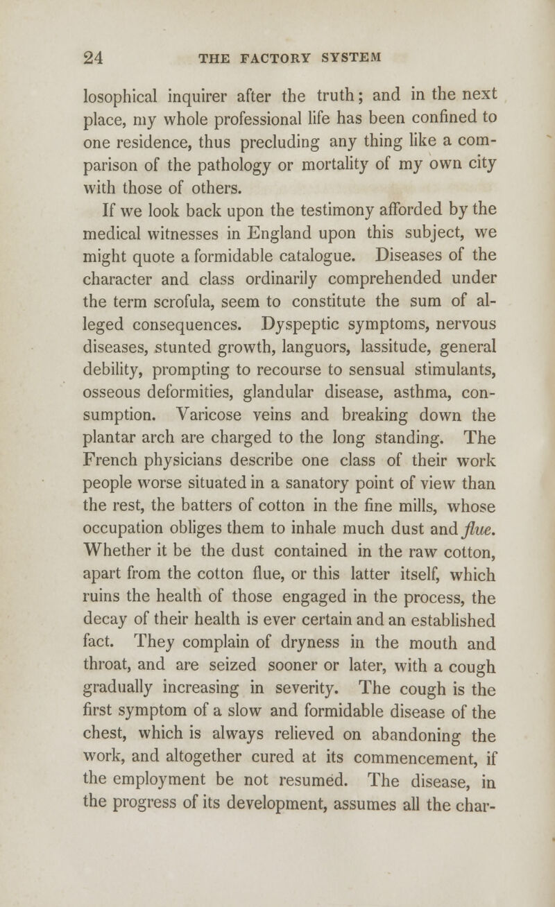 losophical inquirer after the truth; and in the next place, my whole professional life has been confined to one residence, thus precluding any thing like a com- parison of the pathology or mortality of my own city with those of others. If we look back upon the testimony afforded by the medical witnesses in England upon this subject, we might quote a formidable catalogue. Diseases of the character and class ordinarily comprehended under the term scrofula, seem to constitute the sum of al- leged consequences. Dyspeptic symptoms, nervous diseases, stunted growth, languors, lassitude, general debility, prompting to recourse to sensual stimulants, osseous deformities, glandular disease, asthma, con- sumption. Varicose veins and breaking down the plantar arch are charged to the long standing. The French physicians describe one class of their work people worse situated in a sanatory point of view than the rest, the batters of cotton in the fine mills, whose occupation obliges them to inhale much dust and flue. Whether it be the dust contained in the raw cotton, apart from the cotton flue, or this latter itself, which ruins the health of those engaged in the process, the decay of their health is ever certain and an established fact. They complain of dryness in the mouth and throat, and are seized sooner or later, with a cough gradually increasing in severity. The cough is the first symptom of a slow and formidable disease of the chest, which is always relieved on abandoning the work, and altogether cured at its commencement, if the employment be not resumed. The disease, in the progress of its development, assumes all the char-