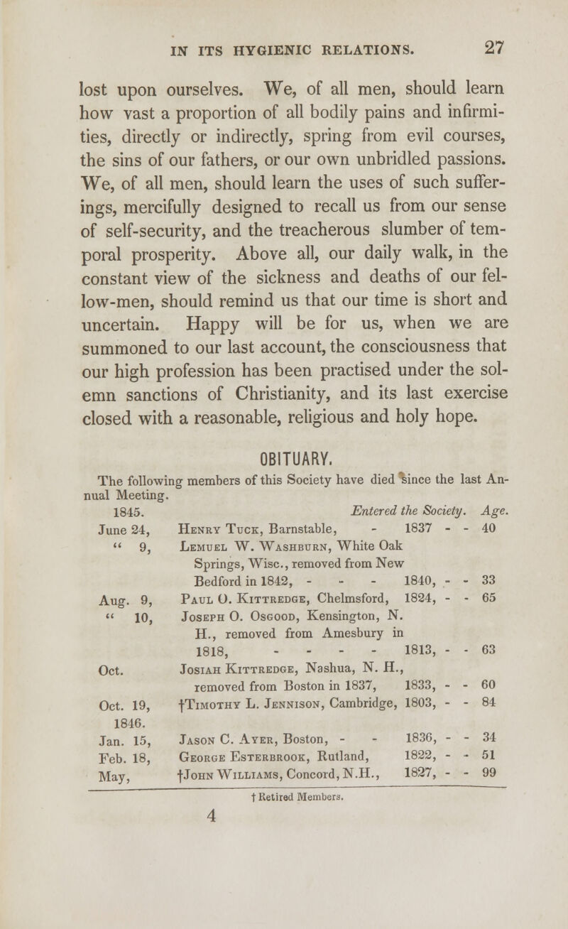 lost upon ourselves. We, of all men, should learn how vast a proportion of all bodily pains and infirmi- ties, directly or indirectly, spring from evil courses, the sins of our fathers, or our own unbridled passions. We, of all men, should learn the uses of such suffer- ings, mercifully designed to recall us from our sense of self-security, and the treacherous slumber of tem- poral prosperity. Above all, our daily walk, in the constant view of the sickness and deaths of our fel- low-men, should remind us that our time is short and uncertain. Happy will be for us, when we are summoned to our last account, the consciousness that our high profession has been practised under the sol- emn sanctions of Christianity, and its last exercise closed with a reasonable, religious and holy hope. OBITUARY. The following members of this Society have died Isince the last An- nual Meeting. 1845. Entered the Society. Age. June 24, Henry Tuck, Barnstable, - 1837 - - 40  9, Lemuel W. Washburn, White Oak Springs, Wise, removed from New Bedford in 1842, - - - 1840, - - 33 Aug. 9, Paul O. Kittredge, Chelmsford, 1824, - - 65  10, Joseph O. Osgood, Kensington, N. H., removed from Amesbury in 1818, ..-- 1813, - - 63 Oct. Josiah Kittredge, Nashua, N. H., removed from Boston in 1837, 1833, - - 60 Oct. 19, -j-Timothy L. Jennison, Cambridge, 1803, - - 84 1846. Jan. 15, Jason C. Ayer, Boston, - - 1836, - - 34 Feb. 18, George Esterbrook, Rutland, 1822, - ~ 51 May, fJoHN Williams, Concord, N.H., 1827, - - 99 t Retired Members.