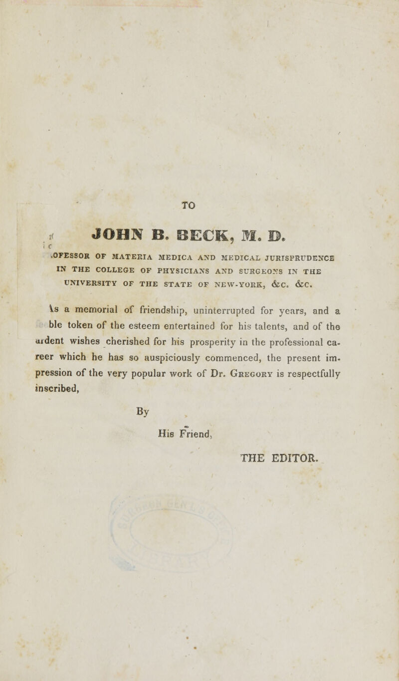 TO JOHN B. BECK, M. D. « c -0FESS0R OF MATERIA MEDICA AND MEDICAL JURISPRUDENCE IN THE COLLEGE OF PHYSICIANS AND SURGEONS IN THE UNIVERSITY OF THE STATE OF NEW.YORK, &C. &C. is a memorial of friendship, uninterrupted for years, and a ble token of the esteem entertained for his talents, and of the ardent wishes cherished for his prosperity in the professional ca. reer which he has so auspiciously commenced, the present im- pression of the very popular work of Dr. Gregory is respectfully inscribed, By His Friend, THE EDITOR.