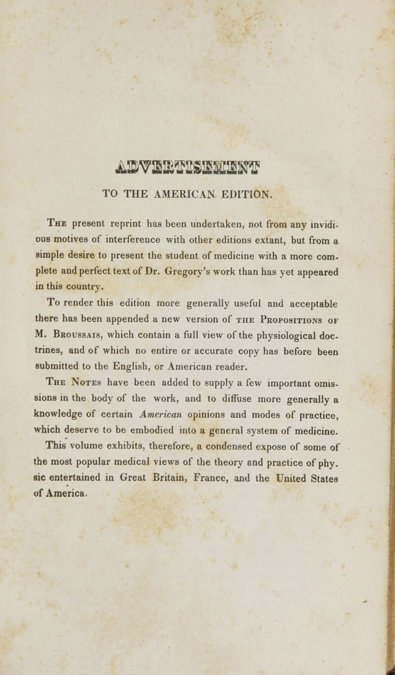 TO THE AMERICAN EDITION. The present reprint has been undertaken, not from any invidi- ous motives of interference with other editions extant, but from a simple desire to present the student of medicine with a more com- plete and perfect text of Dr. Gregory's work than has yet appeared in this country. To render this edition more generally useful and acceptable there has been appended a new version of the Propositions of M. Broussais, which contain a full view of the physiological doc trines, and of which no entire or accurate copy has before been submitted to the English, or American reader. The Notes have been added to supply a few important omis- sions in the body of the work, and to diffuse more generally a knowledge of certain American opinions and modes of practice, which deserve to be embodied into a general system of medicine. This volume exhibits, therefore, a condensed expose of some of the most popular medical views of the theory and practice of phy. sic entertained in Great Britain, France, and the United States of America.