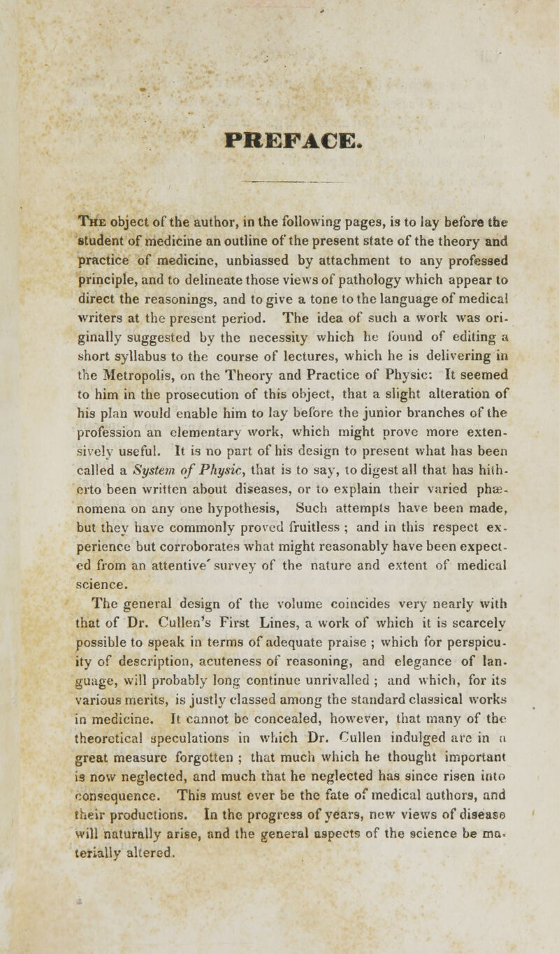 PREFACE- The object of the author, in the following pages, is to lay before the student of medicine an outline of the present state of the theory and practice of medicine, unbiassed by attachment to any professed principle, and to delineate those views of pathology which appear to direct the reasonings, and to give a tone to the language of medical writers at the present period. The idea of such a work was ori- ginally suggested by the necessity which he found of editing a short syllabus to the course of lectures, which he is delivering in the Metropolis, on the Theory and Practice of Physic: It seemed to him in the prosecution of this object, that a slight alteration of his plan would enable him to lay before the junior branches of the profession an elementary work, which might prove more exten- sively useful. It is no part of his design to present what has been called a Syste7n of Physic, that is to say, to digest all that has hith- erto been written about diseases, or to explain their varied phe- nomena on any one hypothesis, Such attempts have been made, but they have commonly proved fruitless ; and in this respect ex- perience but corroborates what might reasonably have been expect- ed from an attentive' survey of the nature and extent of medical science. The general design of the volume coincides very nearly with that of Dr. Cullen's First Lines, a work of which it is scarcely possible to speak in terms of adequate praise ; which for perspicu- ity of description, acuteness of reasoning, and elegance of Ian. guage, will probably long continue unrivalled ; and which, for its various merits, is justly classed among the standard classical works in medicine. It cannot be concealed, however, that many of the theoretical speculations in which Dr. Cullen indulged are in u great measure forgotten ; that much which he thought important is now neglected, and much that he neglected has since risen into consequence. This must ever be the fate of medical authors, and their productions. In the progress of years, new views of disease will naturally arise, and the general aspects of the science be ma. terially altered.