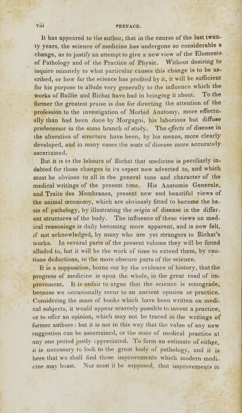 Viii PREFACE. It has appeared to the author, that in the course of the last twen- ty years, the science of medicine has undergone so considerable a change, as to justify an attempt to give a new view of the Elements of Pathology and of the Practice of Physic. Without desiring to inquire minutely to what particular causes this change is to be as- cribed, or how far the science has profited by it, it will be sufficient for his purpose to allude very generally to the influence which the works of Baillie and Bichat have had in bringing it about. To the former the greatest praise is due for directing the attention of the profession to the investigation of Morbid Anatomy, more effectu- ally than had been done by Morgagni, his laborious but diffuse predecessor in the same branch of study. The effects of disease in ihe alteration of structure have been, by his means, more clearly developed, and in many cases the seats of disease more accurately ascertained. But it is to the labours of Bichat that medicine is peculiarly in. debted for those changes in its aspect now adverted to, and which must be obvious to all in the general tone and character of the medical writings of the present time. His Anatomie Generale, and Traite des Membranes, present new and beautiful views of the animal ceconomy, which are obviously fitted to become the ba= sis of pathology, by illustrating the origin of disease in the differ- ent structures of the body. The influence of these views on med- ical reasonings is daily becoming more apparent, and is now felt, if not acknowledged, by many who are yet strangers to Bichat's works. In several parts of the present volume they will be found alluded to, but it will be the work of time to extend them, by cau- tious deductions, to the more obscure parts of the science. It is a supposition, borne out by the evidence of history, that the progress of medicine is upon the whole, in the great road of im- provement. It is unfair to argue that the science is retrograde, because we occasionally recur to an ancient opinion or practice. Considering the mass of books which have been written on medi- cal subjects, it would appear scarcely possible to invent a practice, or to offer an opinion, which may not be traced in the writings of former authors: but it is not in this way that the value of any new suggestion can be ascertained, or the state of medical practice at any one period justly appreciated. To form an estimate of either, it is necessary to look to the great body of pathology, and it i9 here that we shall find those improvements which modern medi- cine may boast. Nor must it be supposed, that improvements in