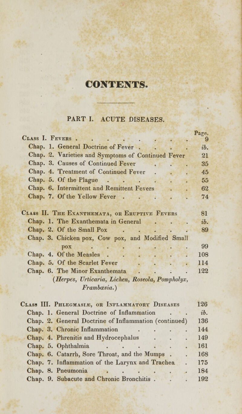 CONTENTS. PART I. ACUTE DISEASES. Page. Class I. Fevers ........ 9 Chap. 1. General Doctrine of Fever .... ib. Chap. 2. Varieties and Symptoms of Continued Fever 21 Chap. 3. Causes of Continued Fever ... 35 Chap. 4. Treatment of Continued Fever ... 45 Chap. 5. Of the Plague 55 Chap. 6. Intermittent and Remittent Fevers . . 62 Chap. 7. Of the Yellow Fever ..... 74 Class II. The Exanthemata, or Eruptive Fevers 81 Chap. 1. The Exanthemata in General . . . ib. Chap. 2. Of the Small Pox 89 Chap. 3. Chicken pox, Cow pox, and Modified Small pox 99 Chap. 4. Of the Measles 108 Chap. 5. Of the Scarlet Fever . . . .114 Chap. 6. The Minor Exanthemata .... 122 (Herpes, Urticaria, Lichen, Roseola, Pompholyx, Frambcesia.) Class HI. Phlegmasia, or Inflammatory Diseases 126 Chap. 1. General Doctrine of Inflammation . . ib. Chap. 2. General Doctrine of Inflammation (continued) 136 Chap. 3. Chronic Inflammation .... 144 Chap. 4. Phrenitis and Hydrocephalus . . . 149 Chap. 5. Ophthalmia 161 Chap. 6. Catarrh, Sore Throat, and the Mumps . . 168 Chap. 7. Inflammation of the Larynx and Trachea . 175 Chap. 8. Pneumonia .184 Chap. 9. Subacute and Chronic Bronchitis . . . 192