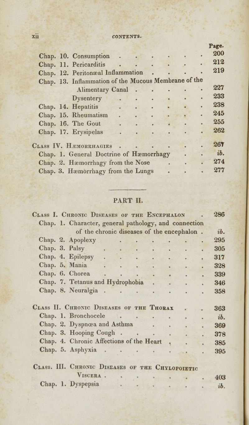 Chap. 10. Consumption . Chap. 11. Pericarditis Chap. 12. Peritonaeal Inflammation Chap. 13. Inflammation of the Mucous Membrane of the Alimentary Canal .... Dysentery . Chap. 14. Hepatitis . Chap. 15. Rheumatism . Chap. 16. The Gout Chap. 17. Erysipelas Class IV. Hjemorrhagies ..... Chap. 1. General Doctrine of Haemorrhagy Chap. 2. Haemorrhagy from the Nose Chap. 3. Haemorrhagy from the Lungs Page. 200 212 219 227 233 238 245 255 262 26T ib. 274 277 PART II. Class I. Chronic Diseases of the Encephalon . 286 Chap. 1. Character, general pathology, and connection of the chronic diseases of the encephalon . ib. Chap. 2. Apoplexy 295 Chap. 3. Palsy 305 Chap. 4. Epilepsy 317 Chap. 5. Mania 328 Chap. 6. Chorea 339 Chap. 7. Tetanus and Hydrophobia .... 346 Chap. 8. Neuralgia ....... 358 Class II. Chronic Diseases of the Thorax . . 363 Chap. 1. Bronchocele ••.... ib. Chap. 2. Dyspnoea and Asthma .... 369 Chap. 3. Hooping Cough ...... 378 Chap. 4. Chronic Affections of the Heart 1 . . 385 Chap. 5. Asphyxia . . . . . t 395 Class. III. Chronic Diseases of the Chylopoietic Viscera ....... 403 Chap. 1. Dyspepsia ... . . ib.