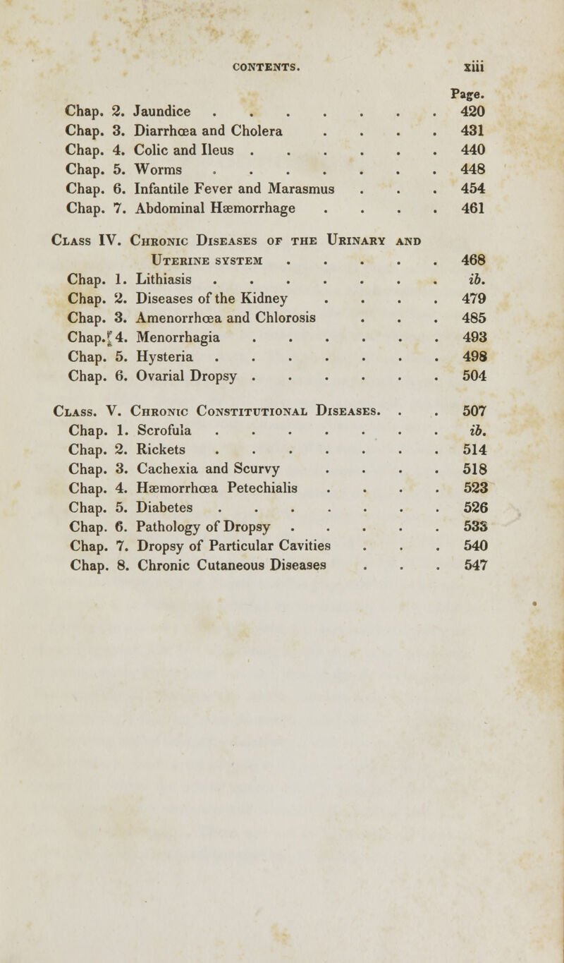 Paffe. Chap. 2. Jaundice 420 Chap. 3. Diarrhoea and Cholera .... 431 Chap. 4. Colic and Ileus 440 Chap. 5. Worms 448 Chap. 6. Infantile Fever and Marasmus . . . 454 Chap. 7. Abdominal Haemorrhage .... 461 Class IV. Chronic Diseases of the Urinary and Uterine system ..... 468 Chap. 1. Lithiasis ....... ib. Chap. 2. Diseases of the Kidney .... 479 Chap. 3. Amenorrhea and Chlorosis . . . 485 Chap.^4. Menorrhagia 493 Chap. 5. Hysteria 498 Chap. 6. Ovarial Dropsy 504 Class. V. Chronic Constitutional Diseases. . . 507 Chap. 1. Scrofula ....... ib. Chap. 2. Rickets . .514 Chap. 3. Cachexia and Scurvy .... 518 Chap. 4. Haemorrhcea Petechialis .... 523 Chap. 5. Diabetes 526 Chap. 6. Pathology of Dropsy 533 Chap. 7. Dropsy of Particular Cavities . . . 540