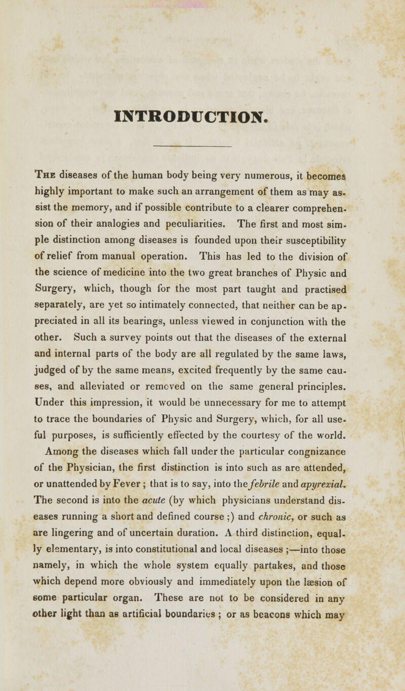 INTRODUCTION. The diseases of the human body being very numerous, it becomes highly important to make such an arrangement of them as may as- sist the memory, and if possible contribute to a clearer comprehen- sion of their analogies and peculiarities. The first and most sim- ple distinction among diseases is founded upon their susceptibility of relief from manual operation. This has led to the division of the science of medicine into the two great branches of Physic and Surgery, which, though for the most part taught and practised separately, are yet so intimately connected, that neither can be ap- preciated in all its bearings, unless viewed in conjunction with the other. Such a survey points out that the diseases of the external and internal parts of the body are all regulated by the same laws, judged of by the same means, excited frequently by the same cau- ses, and alleviated or removed on the same general principles. Under this impression, it would be unnecessary for me to attempt to trace the boundaries of Physic and Surgery, which, for all use- ful purposes, is sufficiently effected by the courtesy of the world. Among the diseases which fall under the particular congnizance of the Physician, the first distinction is into such as are attended, or unattended by Fever; that is to say, into the febrile and apyrexial. The second is into the acute (by which physicians understand dis- eases running a short and defined course ;) and chronic, or such as are lingering and of uncertain duration. A third distinction, equal- ly elementary, is into constitutional and local diseases ;—into those namely, in which the whole system equally partakes, and those which depend more obviously and immediately upon the laesion of some particular organ. These are not to be considered in any other light than as artificial boundaries ; or as beacons which may