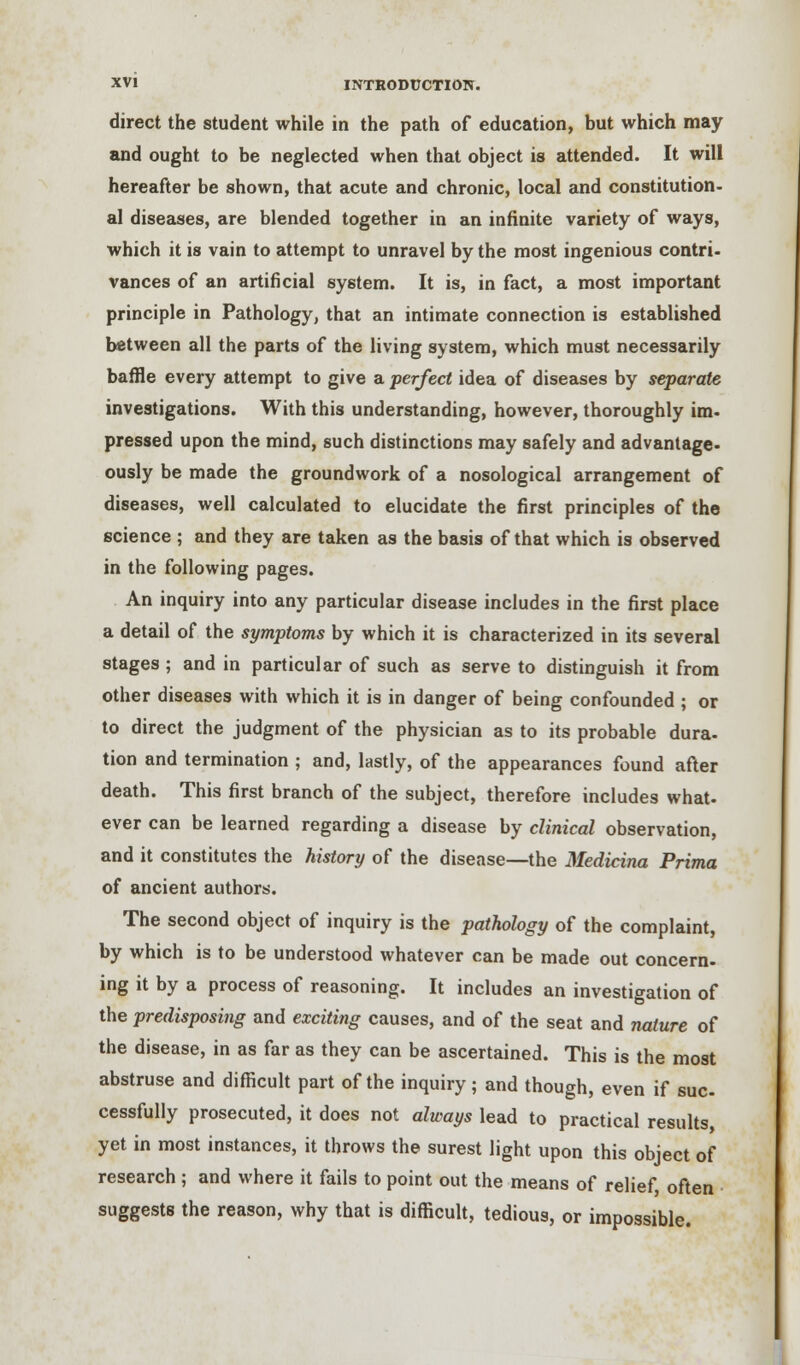 direct the student while in the path of education, but which may and ought to be neglected when that object is attended. It will hereafter be shown, that acute and chronic, local and constitution- al diseases, are blended together in an infinite variety of ways, which it is vain to attempt to unravel by the most ingenious contri- vances of an artificial system. It is, in fact, a most important principle in Pathology, that an intimate connection is established between all the parts of the living system, which must necessarily baffle every attempt to give a perfect idea of diseases by separate investigations. With this understanding, however, thoroughly im. pressed upon the mind, such distinctions may safely and advantage- ously be made the groundwork of a nosological arrangement of diseases, well calculated to elucidate the first principles of the science ; and they are taken as the basis of that which is observed in the following pages. An inquiry into any particular disease includes in the first place a detail of the symptoms by which it is characterized in its several stages ; and in particular of such as serve to distinguish it from other diseases with which it is in danger of being confounded ; or to direct the judgment of the physician as to its probable dura- tion and termination ; and, lastly, of the appearances found after death. This first branch of the subject, therefore includes what- ever can be learned regarding a disease by clinical observation, and it constitutes the history of the disease—the Medicina Prima of ancient authors. The second object of inquiry is the pathology of the complaint, by which is to be understood whatever can be made out concern, ing it by a process of reasoning. It includes an investigation of the predisposing and exciting causes, and of the seat and nature of the disease, in as far as they can be ascertained. This is the most abstruse and difficult part of the inquiry; and though, even if sue cessfully prosecuted, it does not always lead to practical results, yet in most instances, it throws the surest light upon this object of research ; and where it fails to point out the means of relief, often suggests the reason, why that is difficult, tedious, or impossible.