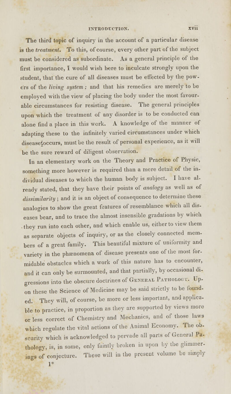 The third topic of inquiry in the account of a particular disease is the treatment. To this, of course, every other part of the subject must be considered as subordinate. As a general principle of the first importance, I would wish here to inculcate strongly upon the student, that the cure of all diseases must be effected by the pow- ers of the living system; and that his Temedies are merely to be employed with the view of placing the body under the most favour- able circumstances for resisting disease. The general principles upon which the treatment of any disorder is to be conducted can alone find a place in this work. A knowledge of the manner of adapting these to the infinitely varied circumstances under which disease'ioccurs, must be the result of personal experience, as it will be the sure reward of diligent observation. In an elementary work on the Theory and Practice of Physic, something more however is required than a mere detail of the in- dividual diseases to which the human body is subject. I have al- ready stated, that they have their points of analogy as well as of dissimilarity ; and it is an object of consequence to determine these analogies to show the great features of resemblance which all dis- eases bear, and to trace the almost insensible gradations by which • they run into each other, and which enable us, either to view them as separate objects of inquiry, or as the closely connected mem- bers of a great family. This beautiful mixture of uniformity and variety in the phenomena of disease presents one of the most for- midable obstacles which a work of this nature has to encounter, and it can only be surmounted, and that partially, by occasional di- gressions into the obscure doctrines of General Pathology. Up- on these the Science of Medicine may be said strictly to be found- ed. They will, of course, be more or less important, and applica- ble to practice, in proportion as they are supported by views more or less correct of Chemistry and Mechanics, and of those laws which regulate the vital actions of the Animal Economy. The ob- scurity which is acknowledged to pervade all parts of General Pa- thology, is, in some, only faintly broken in upon by the glimmer- ings of conjecture. These will in the present volume be simply 1*