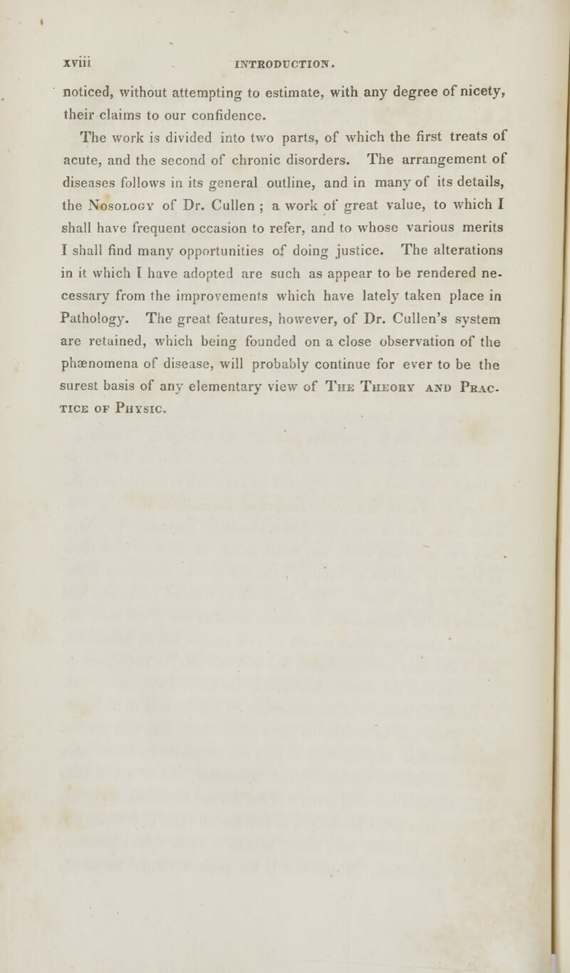 noticed, without attempting to estimate, with any degree of nicety, their claims to our confidence. The work is divided into two parts, of which the first treats of acute, and the second of chronic disorders. The arrangement of diseases follows in its general outline, and in many of its details, the Nosology of Dr. Cullen ; a work of great value, to which I shall have frequent occasion to refer, and to whose various merits I shall find many opportunities of doing justice. The alterations in it which l have adopted are such as appear to be rendered ne- cessary from the improvements which have lately taken place in Pathology. The great features, however, of Dr. Cullen's system are retained, which being founded on a close observation of the phenomena of disease, will probably continue for ever to be the surest basis of any elementary view of The Theory and Prac- tice of Physic.