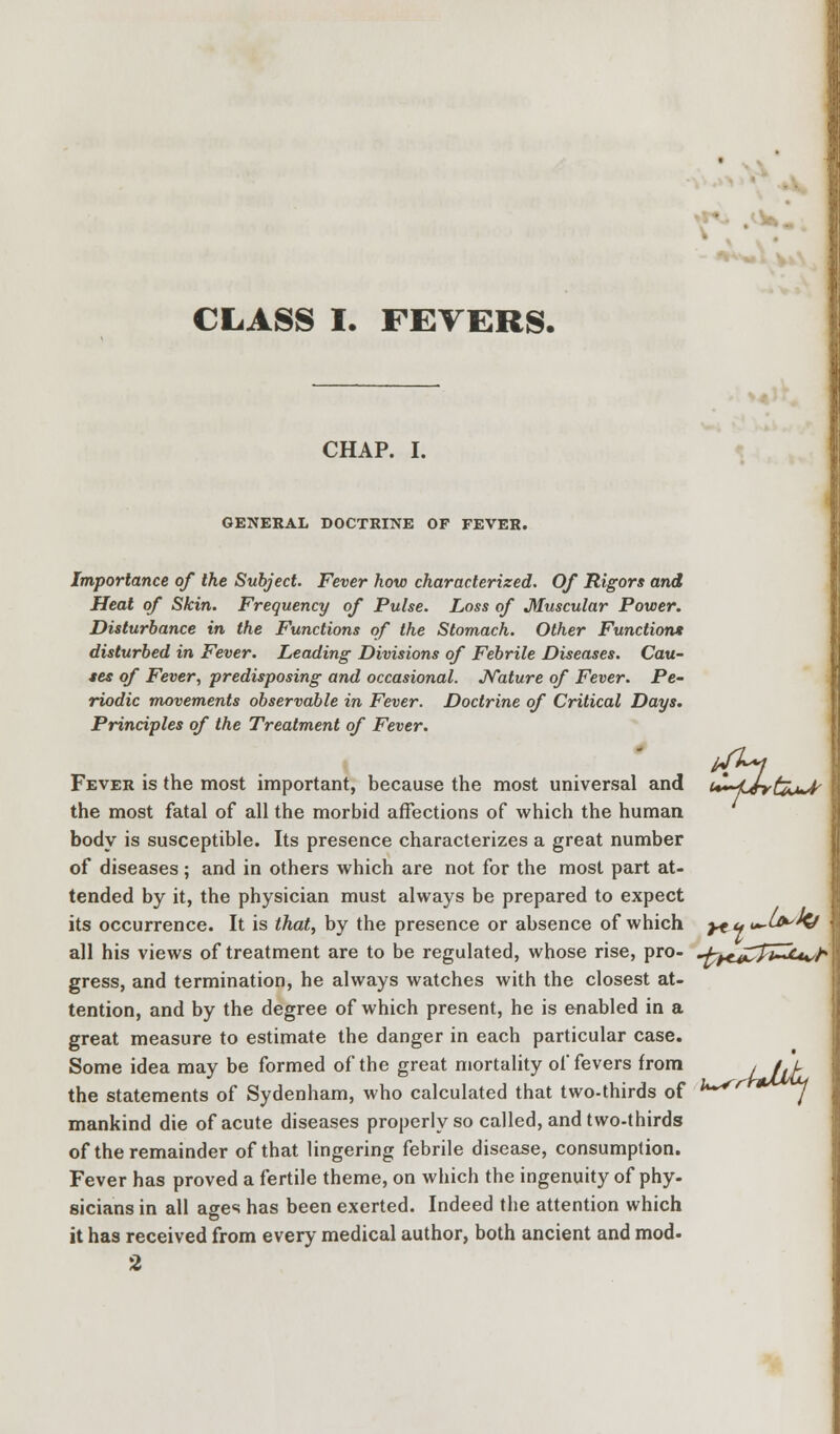' .'-W. CLASS I. FEVERS. CHAP. I. GENERAL DOCTRINE OF FEVER. Importance of the Subject. Fever how characterized. Of Rigors and Heat of Skin. Frequency of Pulse. Loss of Muscular Power. Disturbance in the Functions of the Stomach. Other Function* disturbed in Fever. Leading Divisions of Febrile Diseases. Cau- ses of Fever, predisposing and occasional. Nature of Fever. Pe- riodic movements observable in Fever. Doctrine of Critical Days. Principles of the Treatment of Fever. Fever is the most important, because the most universal and u^Jyt^u^ the most fatal of all the morbid affections of which the human body is susceptible. Its presence characterizes a great number of diseases; and in others which are not for the most part at- tended by it, the physician must always be prepared to expect its occurrence. It is that, by the presence or absence of which yt y <—^^ all his views of treatment are to be regulated, whose rise, pro- ^^c^Ti-^u/h gress, and termination, he always watches with the closest at- tention, and by the degree of which present, he is enabled in a great measure to estimate the danger in each particular case. Some idea may be formed of the great mortality of fevers from the statements of Sydenham, who calculated that two-thirds of mankind die of acute diseases properly so called, and two-thirds of the remainder of that lingering febrile disease, consumption. Fever has proved a fertile theme, on which the ingenuity of phy- sicians in all ages has been exerted. Indeed the attention which it has received from every medical author, both ancient and mod- 2 U~*r Uitu