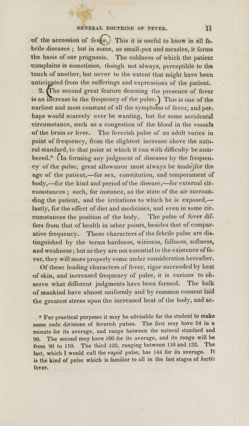 'of the accession of fev.^i\) This it is useful to know in all fe. brile diseases ; but in some, as small.pox and measles, it forms the basis of our prognosis. The coldness of which the patient complains is sometimes, though not always, perceptible to the touch of another, but never to the extent that might have been anticipated from the sufferings and expressions of the patient. 2. »The second great feature denoting the presence of fever is an increase in the frequency of the pulse.) This is one of the earliest and most constant of all the symptoms of fever, and per- haps would scarcely ever be wanting, but for some accidental circumstance, such as a congestion of the blood in the vessel's of the brain or liver. The feverish pulse of an adult varies in point of frequency, from the slightest increase above the natu- ral standard, to that point at which it can with difficulty be num- bered.* (in forming any judgment of diseases by the frequen- cy of the pulse, great allowance must always be madejfor the age of the patient,—for sex, constitution, and temperament of body,—for the kind and period of the disease,—for external cir- cumstances ; such, for instance, as the state of the air surroun- ding the patient, and the irritations to which he is exposed,—» lastly, for the effect of diet and medicines, and even in some cir- cumstances the position of the body. The pulse of fever dif- fers from that of health in other points, besides that of compar- ative frequency. These characters of the febrile pulse are dis- tinguished by the terms hardness, wiriness, fullness, softness, and weakness; but as they are not essential to the existence of fe» ver, they will more properly come under consideration hereafter. Of these leading characters of fever, rigor succeeded by heat of skin, and increased frequency of pulse, it is curious to ob- serve what different judgments have been formed. The bulk of mankind have almost uniformly and by common consent laid the greatest stress upon the increased heat of the body, and ac- * For practical purposes it may be advisable for the student to make some rude divisions of feverish pulses. The first may have 84 in a minute for its average, and range between the natural standard and 90. The second may have 100 for its average, and its range will be from 90 to 110. The third 120, ranging between 110 and 132. The last, which 1 would call the rapid pulse, has 144 for its average. It is the kind of pulse which is familiar to all in the last stages of hectit fever.