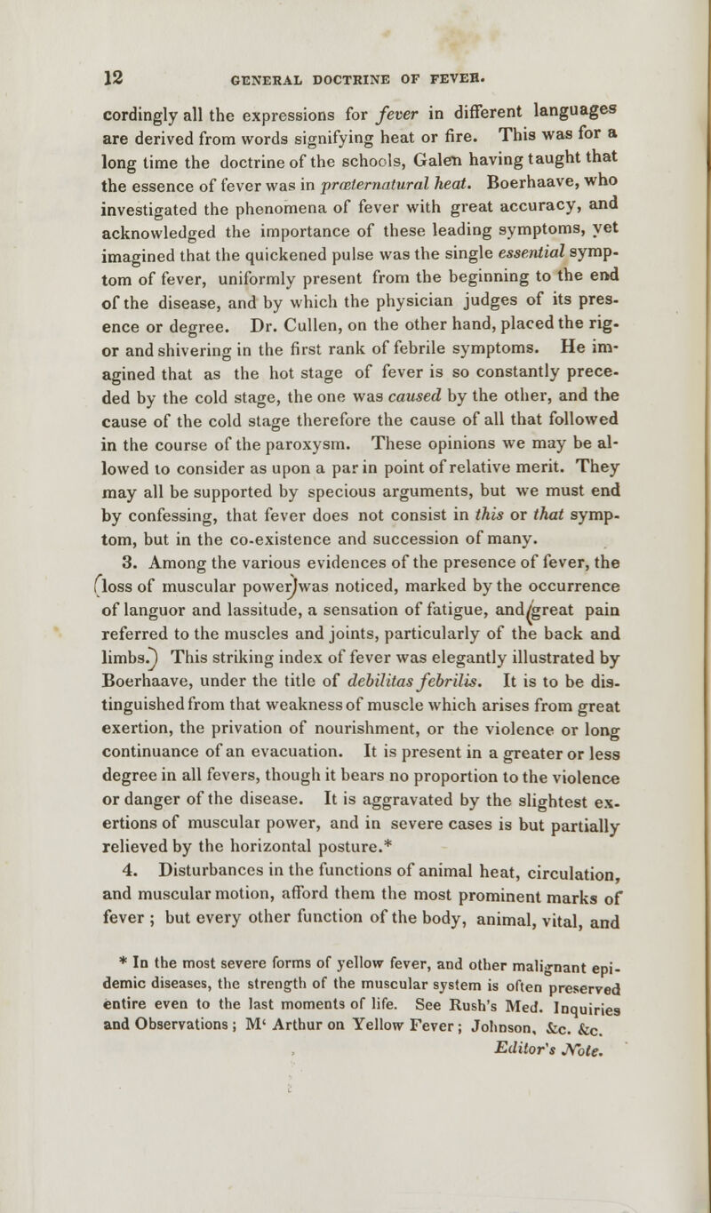 cordingly all the expressions for fever in different languages are derived from words signifying heat or fire. This was for a long time the doctrine of the schools, Galen having taught that the essence of fever was in preternatural heat. Boerhaave, who investigated the phenomena of fever with great accuracy, and acknowledged the importance of these leading symptoms, yet imagined that the quickened pulse was the single essential symp- tom of fever, uniformly present from the beginning to the end of the disease, and by which the physician judges of its pres- ence or degree. Dr. Cullen, on the other hand, placed the rig- or and shivering in the first rank of febrile symptoms. He im- agined that as the hot stage of fever is so constantly prece- ded by the cold stage, the one was caused by the other, and the cause of the cold stage therefore the cause of all that followed in the course of the paroxysm. These opinions we may be al- lowed to consider as upon a par in point of relative merit. They may all be supported by specious arguments, but we must end by confessing, that fever does not consist in this or that symp- tom, but in the co-existence and succession of many. 3. Among the various evidences of the presence of fever, the floss of muscular powerjwas noticed, marked by the occurrence of languor and lassitude, a sensation of fatigue, and/great pain referred to the muscles and joints, particularly of the back and limbs.) This striking index of fever was elegantly illustrated by Boerhaave, under the title of debilitas febrilis. It is to be dis- tinguished from that weakness of muscle which arises from great exertion, the privation of nourishment, or the violence or long continuance of an evacuation. It is present in a greater or less degree in all fevers, though it bears no proportion to the violence or danger of the disease. It is aggravated by the slightest ex- ertions of muscular power, and in severe cases is but partially relieved by the horizontal posture.* 4. Disturbances in the functions of animal heat, circulation and muscular motion, afford them the most prominent marks of fever ; but every other function of the body, animal, vital, and * In the most severe forms of yellow fever, and other malignant epi- demic diseases, the strength of the muscular system is often preserved entire even to the last moments of life. See Rush's Med. Inquiries and Observations ; M' Arthur on Yellow Fever ; Johnson, &c. &c. Editor's Note.