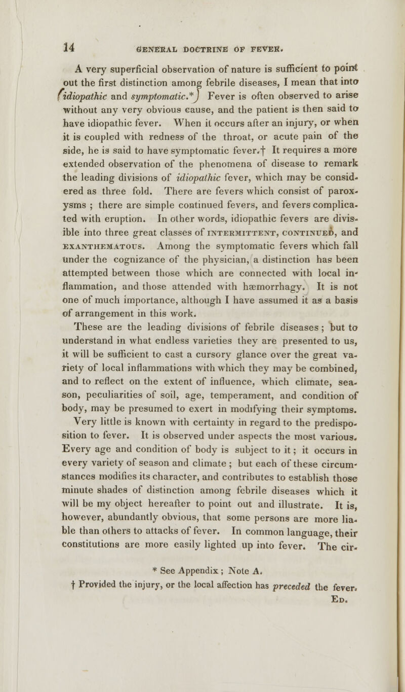 A very superficial observation of nature is sufficient to point out the first distinction among febrile diseases, I mean that into [idiopathic and symptomatic.*) Fever is often observed to arise without any very obvious cause, and the patient is then said to have idiopathic fever. When it occurs after an injury, or when it is coupled with redness of the throat, or acute pain of the side, he is said to have symptomatic fever.f It requires a more extended observation of the phenomena of disease to remark the leading divisions of idiopathic fever, which may be consid- ered as three fold. There are fevers which consist of parox- ysms ; there are simple continued fevers, and fevers complica- ted with eruption. In other words, idiopathic fevers are divis- ible into three great classes of intermittent, continued, and exanthematous. Among the symptomatic fevers which fall Under the cognizance of the physician, a distinction has been attempted between those which are connected with local in- flammation, and those attended with haemorrhagy. It is not one of much importance, although I have assumed it as a basis of arrangement in this work. These are the leading divisions of febrile diseases; but to understand in what endless varieties they are presented to us, it will be sufficient to cast a cursory glance over the great va- riety of local inflammations with which they may be combined, and to reflect on the extent of influence, which climate, sea- son, peculiarities of soil, age, temperament, and condition of body, may be presumed to exert in modifying their symptoms. Very little is known with certainty in regard to the predispo- sition to fever. It is observed under aspects the most various. Every age and condition of body is subject to it; it occurs in every variety of season and climate ; but each of these circum- stances modifies its character, and contributes to establish those minute shades of distinction among febrile diseases which it will be my object hereafter to point out and illustrate. It is however, abundantly obvious, that some persons are more lia- ble than others to attacks of fever. In common language, their constitutions are more easily lighted up into fever. The cir- * See Appendix ; Note A. f Provided the injury, or the local affection has preceded the fever. Ed.
