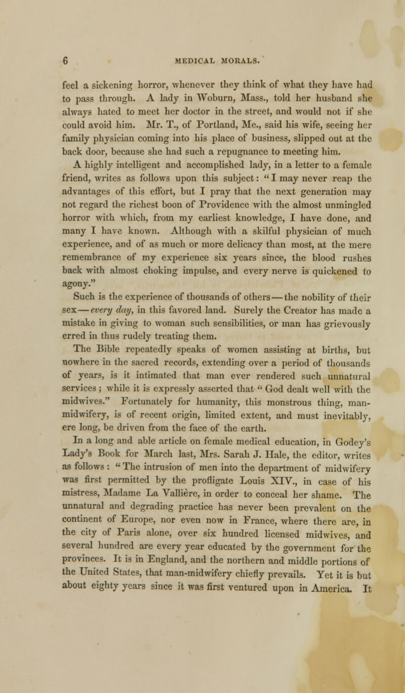 feel a sickening horror, whenever they think of what they have had to pass through. A lady in Wohurn, Mass., told her husband she always hated to meet her doctor in the street, and would not if she could avoid him. Mr. T., of Portland, Me., said his wife, seeing her family physician coming into his place of business, slipped out at the back door, because she had such a repugnance to meeting him. A highly intelligent and accomplished lady, in a letter to a female friend, writes as follows upon this subject:  I may never reap the advantages of this effort, but I pray that the next generation may not regard the richest boon of Providence with the almost unmingled horror with which, from my earliest knowledge, I have done, and many I have known. Although with a skilful physician of much experience, and of as much or more delicacy than most, at the mere remembrance of my experience six years since, the blood rushes back with almost choking impulse, and every nerve is quickened to agony. Such is the experience of thousands of others — the nobility of their sex — every day, in this favored land. Surely the Creator has made a mistake in giving to woman such sensibilities, or man has grievously erred in thus rudely treating them. The Bible repeatedly speaks of women assisting at births, but nowhere in the sacred records, extending over a period of thousands of years, is it intimated that man ever rendered such unnatural services; while it is expressly asserted that  God dealt well with the midwives. Fortunately for humanity, this monstrous thing, man- midwifery, is of recent origin, limited extent, and must inevitably, ere long, be driven from the face of the earth. In a long and able article on female medical education, in Godey's Lady's Book for March last, Mrs. Sarah J. Hale, the editor, writes as follows :  The intrusion of men into the department of midwifery was first permitted by the profligate Louis XIV., in case of his mistress, Madame La Valliere, in order to conceal her shame. The unnatural and degrading practice has never been prevalent on the continent of Europe, nor even now in France, where there are, in the city of Paris alone, over six hundred licensed midwives, and several hundred are every year educated by the government for the provinces. It is in England, and the northern and middle portions of the United States, that man-midwifery chiefly prevails. Yet it is but about eighty years since it was first ventured upon in America. It