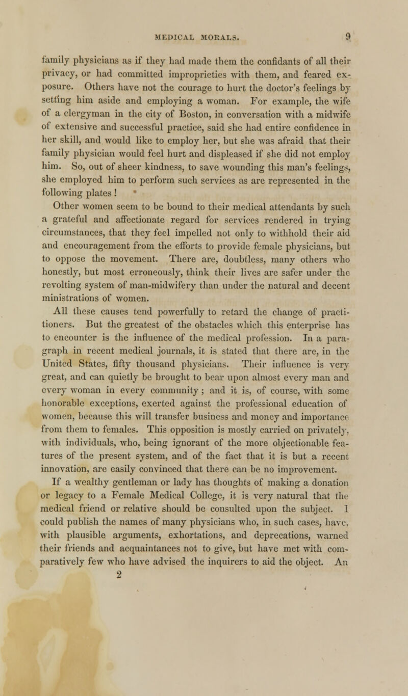 family physicians as if they had made them the confidants of all their privacy, or had committed improprieties with them, and feared ex- posure. Others have not the courage to hurt the doctor's feelings by setting him aside and employing a woman. For example, the wife of a clergyman in the city of Boston, in conversation with a midwife of extensive and successful practice, said she had entire confidence in her skill, and would like to employ her, but she was afraid that their family physician would feel hurt and displeased if she did not employ him. So, out of sheer kindness, to save wounding this man's feelings, she employed him to perform such services as are represented in the following plates! ■ Other women seem to be bound to their medical attendants by such a grateful and affectionate regard for services rendered in trying- circumstances, that they feel impelled not only to withhold their aid and encouragement from the efforts to provide female physicians, but to oppose the movement. There are, doubtless, many others who honestly, but most erroneously, think their lives are safer under the revolting system of man-midwifery than under the natural and decent ministrations of women. All these causes tend powerfully to retard the change of practi- tioners. But the greatest of the obstacles which this enterprise has to encounter is the influence of the medical profession. In a para- graph in recent medical journals, it is stated that there are, in the United States, fifty thousand physicians. Their influence is very great, and can quietly be brought to bear upon almost every man and every woman in every community; and it is, of course, with some honorable exceptions, exerted against the professional education of women, because this will transfer business and money and importance from them to females. This opposition is mostly carried on privately, with individuals, who, being ignorant of the more objectionable fea- tures of the present system, and of the fact that it is but a recent innovation, are easily convinced that there can be no improvement. If a wealthy gentleman or lady has thoughts of making a donation or legacy to a Female Medical College, it is very natural that the medical friend or relative should be consulted upon the subject. 1 could publish the names of many physicians who, in such cases, have. with plausible arguments, exhortations, and deprecations, warned their friends and acquaintances not to give, but have met with com- paratively few who have advised the inquirers to aid the object. An 2