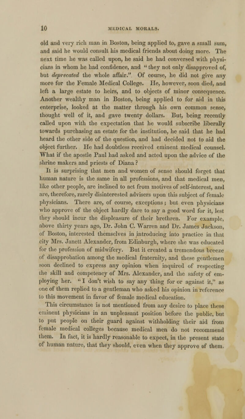 old and very rich man in Boston, being applied to, gave a small sum, and said he would consult his medical friends about doing more. The next time he was called upon, he said he had conversed with physi- cians in whom he had confidence, and  they not only disapproved of, but deprecated the whole affair. Of course, he did not give any more for the Female Medical College. lie, however, soon died, and left a large estate to heirs, and to objects of minor consequence. Another wealthy man in Boston, being applied to for aid in this enterprise, looked at the matter through his own common sense, thought well of it, and gave twenty dollars. But, being recently called upon with the expectation that he would subscribe liberally towards purchasing an estate for the institution, he said that he had heard the other side of the question, and had decided not to aid the object further. He had doubtless received eminent medical counsel. What if the apostle Paul had asked and acted upon the advice of the shrine makers and priests of Diana ? It is surprising that men and women of sense should forget that human nature is the same in all professions, and that medical men, like other people, are inclined to act from motives of self-interest, and are, therefore, rarely disinterested advisers upon this subject of female physicians. There are, of course, exceptions; but even physicians who approve of the object hardly dare to say a good word for it, lest they should incur the displeasure of their brethren. For example, above thirty years ago, Dr. John C. Warren and Dr. James Jackson, of Boston, interested themselves in introducing into practice in that city Mrs. Janett Alexander, from Edinburgh, where she was educated for the profession of midwifery. But it created a tremendous breeze of disapprobation among the medical fraternity, and these gentlemen soon declined to express any opinion when inquired of respecting the skill and competency of Mrs. Alexander, and the safety of em- ploying her.  I don't wish to say any thing for or against it, as one of them replied to a gentleman who asked his opinion in reference to this movement in favor of female medical education. This circumstance is not mentioned from any desire to place these eminent physicians in an unpleasant position before the public, but to put people on their guard against withholding their aid from female medical colleges because medical men do not recommend them. In fact, it is hardly reasonable to expect, in the present state of human nature, that they should, even when they approve of them.