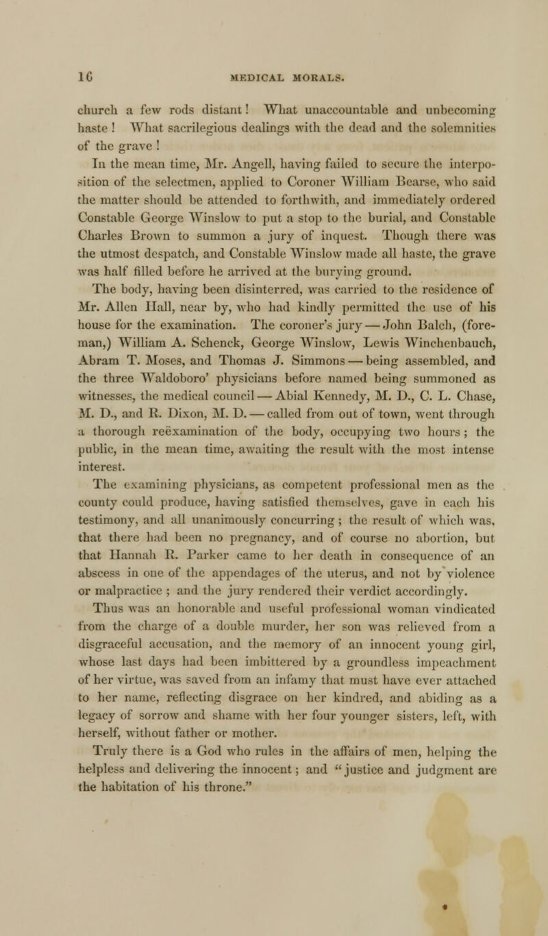 church a few rods distant! What unaccountable and unbecoming haste ! What sacrilegious dealings with tin' dead and the solemnities of the grave ! In the mean time, Mr. Angell, having failed to secure! the interpo- sition of the selectmen, applied to Coroner William Hearse, who said the matter should be attended to forthwith, and immediately ordered Constable George Winslow to put a stop to the burial, and Constable Charles Brown to summon a jury of inquest. Though there was the utmost despatch, and Constable Winslow made all haste, the grave was half filled before he arrived at the burying ground. The body, having been disinterred, was carried to the residence of Mr. Allen Hall, near by, who had kindly permitted the use of his house for the examination. The coroner's jury — John Balch, (fore- man,) William A. Schenck, George Winslow, Lewis Winchenbauch, Abram T. Moses, and Thomas J. Simmons — being assembled, and the three Waldoboro' physicians before named being summoned as witnesses, the medical council — Abial Kennedy, M. D., C. L. Chase, M. D., and R. Dixon, M. D. — called from out of town, went through a thorough reexamination of the body, occupying two hours ; the public, in the mean time, awaiting the result with the most intense interest. The examining physicians, as competent professional men as the county could produce, having satisfied themselves, gave in each his testimony, and all unanimously concurring; the result of which was. that there had been no pregnancy, and of course no abortion, but that Hannah R. Parker came to her death in consequence of an abscess in one of the appendages of the uterus, and not by violence or malpractice ; and the jury rendered their verdict accordingly. Thus was an honorable and useful professional woman vindicated from the charge of a double murder, her son was relieved from n disgraceful accusation, and the memory of an innocent young girl, whose last days had been hnbittered by a groundless impeachment of her virtue, was saved from an infamy that must have ever attached to her name, reflecting disgrace on her kindred, and abiding as a legacy of sorrow and shame with her four younger sisters, hit, with herself, without father or mother. Truly there is a God who rules in the affairs of men, helping the helpless and delivering the innocent; and justice and judgment are the habitation of his throne.