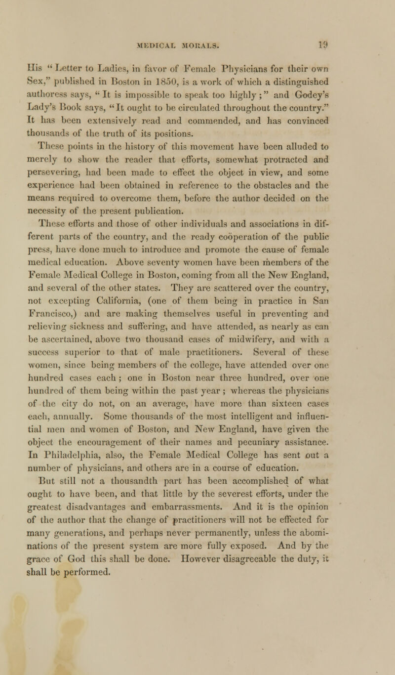 Flis  Letter to Ladies, in favor of Female Physicians for their own Sex, published in Boston in L850, is a work of which a distinguished authoress says, It is impossible to speak too highly; and Godey's Lady's Look says, It ought to be circulated throughout the country. It has been extensively read and commended, and has convinced thousands of the truth of its positions. These points in the history of this movement have been alluded to merely to show the reader that efforts, somewhat protracted and persevering, had been made to effect the object in view, and some experience had been obtained in reference to the obstacles and the means required to overcome them, before the author decided on the necessity of the present publication. These efforts and those of other individuals and associations in dif- ferent parts of the country, and the ready cooperation of the public press, have done much to introduce and promote the cause of female medical education. Above seventy women have been members of the Female Medical College in Boston, coming from all the New England, and several of the other states. They are scattered over the country, not excepting California, (one of them being in practice in San Francisco,) and are making themselves useful in preventing and relieving sickness and suffering, and have attended, as nearly as can In' ascertained, above two thousand cases of midwifery, and with a success superior to that of male practitioners. Several of these women, since being members of the college, have attended over one hundred cases each ; one in Boston near three hundred, over one hundred of them being within the past year ; whereas the physicians of the city do not, on an average, have more than sixteen cases each, annually. Some thousands of the most intelligent and influen- tial men and women of Boston, and New England, have given the object the encouragement of their names and pecuniary assistance. In Philadelphia, also, the Female Medical College has sent out a number of physicians, and others are in a course of education. But still not a thousandth part has been accomplished of what ought to have been, and that little by the severest efforts, under the greatest disadvantages and embarrassments. And it is the opinion of the author that the change of practitioners will not be effected for many generations, and perhaps never permanently, unless the abomi- nations of the present system are more fully exposed. And by the grace of God this shall be done. However disagreeable the duty, it shall be performed.
