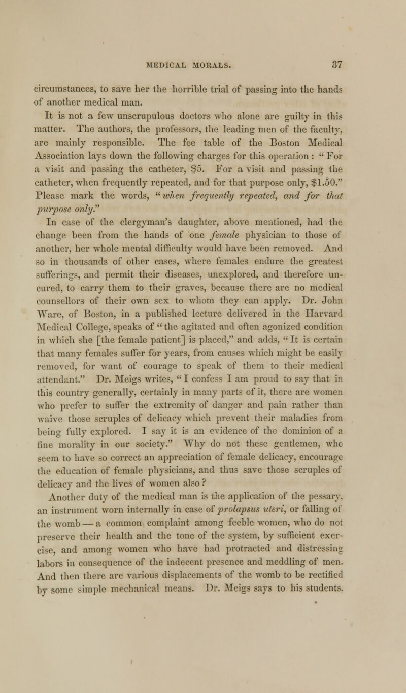 circumstances, to save her the horrible trial of passing into the hands of another medical man. It is not a few unscrupulous doctors who alone are guilty in this matter. The authors, the professors, the leading men of the faculty, are mainly responsible. The fee table of the Boston Medical Association lays down the following charges for this operation :  For a visit and passing the catheter, $5. For a visit and passing the catheter, when frequently repeated, and for that purpose only, $1.50. Please mark the words,  when frequently repeated, and for that purpose only. In case of the clergyman's daughter, above mentioned, had the change been from the hands of one female physician to those of another, her whole mental difficulty would have been removed. And so in thousands of other cases, where females endure the greatest sufferings, and permit their diseases, unexplored, and therefore un- cured, to carry them to their graves, because there are no medical counsellors of their own sex to whom they can apply. Dr. John Ware, of Boston, in a published lecture delivered in the Harvard Medical College, speaks of the agitated and often agonized condition in which she [the female patient] is placed, and adds, It is certain that many females suffer for years, from causes which might be easily removed, for want of courage to speak of them to their medical attendant. Dr. Meigs writes, I confess I am proud to say that in this country generally, certainly in many parts of it, there are women who prefer to suffer the extremity of danger and pain rather than waive those scruples of delicacy which prevent their maladies from being fully explored. I say it is an evidence of the dominion of a tine morality in our society. Why do not these gentlemen, who seem to have so correct an appreciation of female delicacy, encourage the education of female physicians, and thus save those scruples of delicacy and the lives of women also ? Another duty of the medical man is the application of the pessary, an instrument worn internally in case of prolapsus uteri, or falling of the womb — a common complaint among feeble women, who do not preserve their health and the tone of the system, by sufficient exer- cise, and among women who have had protracted and distressing labors in consequence of the indecent presence and meddling of men. And then there are various displacements of the womb to be rectified by some simple mechanical means. Dr. Meigs says to his students.