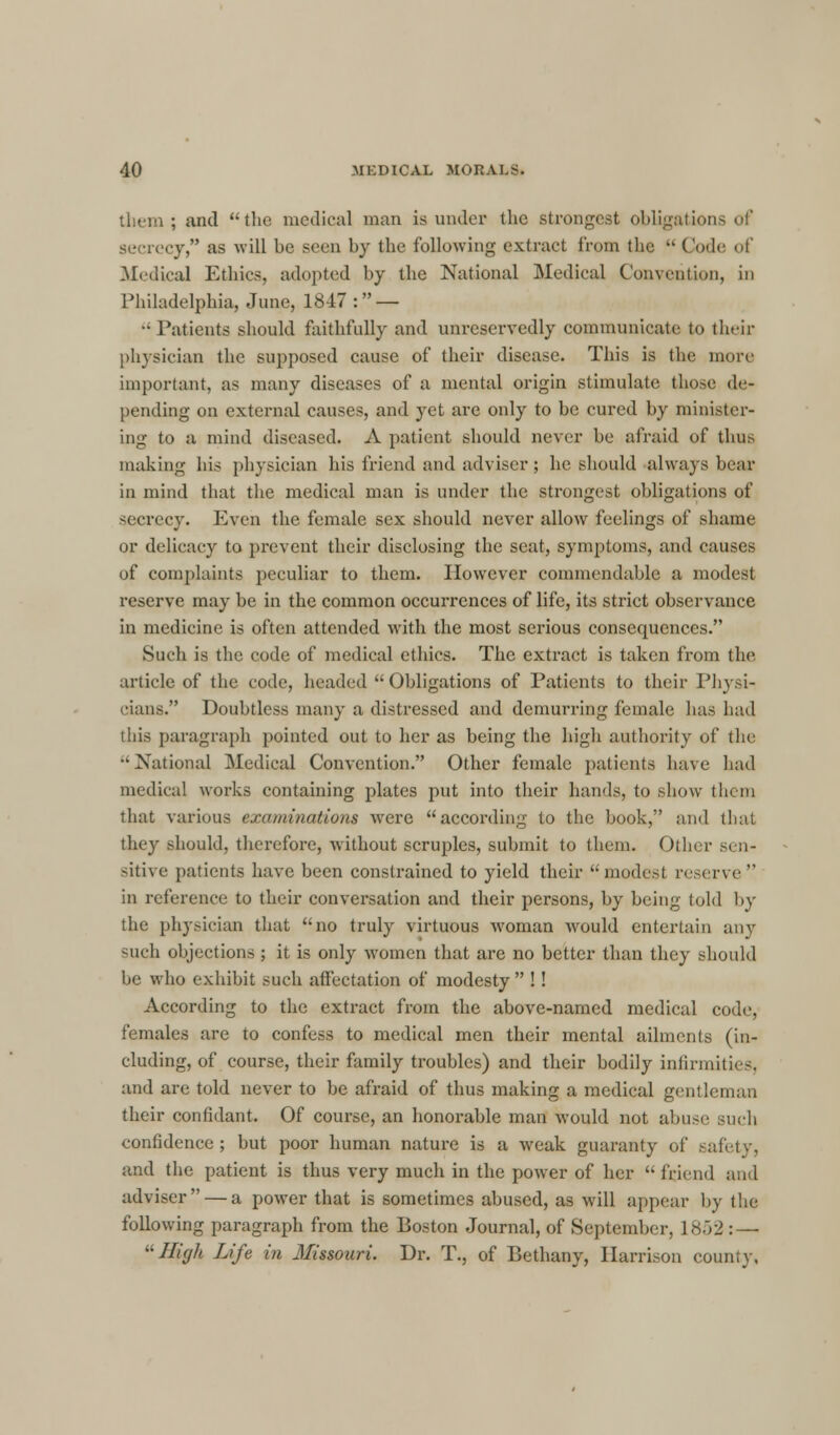 them; and the medical man is under the strongest obligation secrecy, as will be seen by the following extract from the  Code of Medical Ethics, adopted by the National Medical Convention, in Philadelphia, June, 1847 : — - Patients should faithfully and unreservedly communicate to their physician the supposed cause of their disease. This is the more important, as many diseases of a mental origin stimulate those de- pending on external causes, and yet are only to be cured by minister- ing to a mind diseased. .V patient should never be afraid of thus making his physician his friend and adviser ; he should always bear in mind that the medical man is under the strongest obligations of secrecy. Even the female sex should never allow feelings of shame or delicacy to prevent their disclosing the seat, symptoms, and causes of complaints peculiar to them. However commendable a modest reserve may be in the common occurrences of life, its strict observance in medicine is often attended with the most serious consequences. Such is the code of medical ethics. The extract is taken from the article of the code, headed Obligations of Patients to their Physi- cians. Doubtless many a distressed and demurring female has had litis paragraph pointed out to her as being the high authority of the •'National Medical Convention. Other female patients have had medical works containing plates put into their hands, to show them that various examinations were according to the book, and that they should, therefore, without scruples, submit to them. Other sen- sitive patients have been constrained to yield their modest reserve in reference to their conversation and their persons, by being told by the physician that no truly virtuous woman would entertain any such objections ; it is oidy women that are no better than they should be who exhibit such affectation of modesty !! According to the extract from the above-named medical code, females are to confess to medical men their mental ailments (in- cluding, of course, their family troubles) and their bodily infirmities, and are told never to be afraid of thus making a medical gentleman their confidant. Of course, an honorable man would not abuse such confidence ; but poor human nature is a weak guaranty of safety, and the patient is thus very much in the power of her  friend and adviser — a power that is sometimes abused, as will appear by the following paragraph from the Boston Journal, of September, 1852: — '• Ilifjh Life in Missouri. Dr. T., of Bethany, Harrison county,