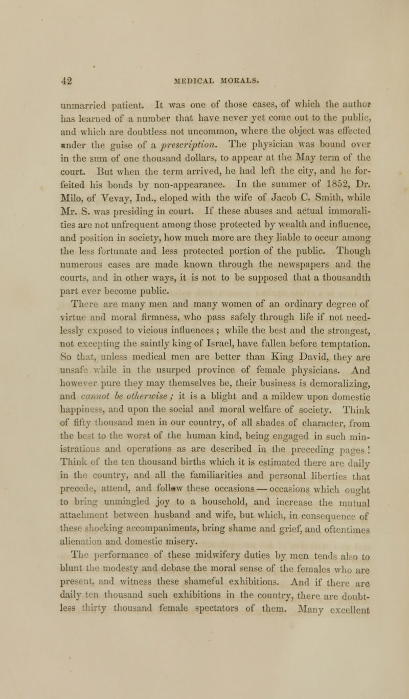 unmarried patient. It was one of those casts, of which the authi I has learned of a number that have never yet come out to the public, and which are doubtless not uncommon, where the object was effected under the guise of a prescription. The physician was bound over in the sum of one thousand dollars, to appear at the May term of the court. But when the term arrived, he had left the city, and he for- feited his bonds by non-appearance. In the summer of 1852, Dr. Milo, of Vevay, Ind., eloped with the wife of Jacob C. Smith, while Mr. S. was presiding in court. If these abuses and actual immorali- ties are not unfrequent among those protected by wealth and influence, and position in society, how much more are they liable to occur among the less fortunate and less protected portion of the public. Though numerous cases are made known through the newspapers and the courts, and in other ways, it is not to be supposed that a thousandth part ever become public. There are many men and many women of an ordinary degree of virtue and moral firmness, who pass safely through life if not need- lessly exposed to vicious influences ; while the best and the strongest, not excepting the saintly king of Israel, have fallen before temptation. So that, unless medical men are better than King David, they are unsafe while in the usurped province of female physicians. And however pure they may themselves be, their business is demoralizing, and cannot be otherwise; it is a blight and a mildew upon domestic happiness, and upon the social and moral welfare of society. Think of fifty thousand men in our country, of all shades of character, from the best to the worst of the human kind, being engaged in such min- istrations and operations as are described in the preceding pa Think of the ten thousand births which it is estimated there are daily in the country, and all the familiarities and personal liberties that precede, attend, and follow these occasions — occasions which o to bring unmingled joy to a household, and increase the mutual attachment between husband and wife, but which, in cons< < these shocking accompaniments, bring shame and grief, and oi'tei ' )n and domestic misery. The performance of these midwifery duties by men tends a! blunt the modesty and debase the moral sense of the females who are present, and witness these shameful exhibitions. And if there are daily ten thousand such exhibitions in the country, there are doubt- less thirty thousand female spectators of them. Many excellent