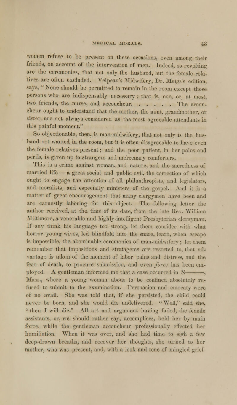 women refuse to be present on these occasions, even among their friends, on account of the intervention of men. Indeed, so revolting are the ceremonies, that not only the husband, but the female rela- tives are often excluded. Velpeau's Midwifery, Dr. Meigs's edition, says,  None should be permitted to remain in the room except those persons who are indispensably necessary ; that is, one, or, at most, two friends, the nurse, and accoucheur The accou- cheur ought to understand that the mother, the aunt, grandmother, or sister, are not always considered as the most agreeable attendants in this painful moment. So objectionable, then, is man-midwifery, that not only is the hus- band not wanted in the room, but it is often disagreeable to have even the female relatives present; and the poor patient, in her pains and perils, is given up to strangers and mercenary comforters. This is a crime against woman, and nature, and the sacredness of married life — a great social and public evil, the correction of which ought to engage the attention of all philanthropists, and legislators, and moralists, and especially ministers of the gospeL And it is a matter of great encouragement that many clergymen have been and are earnestly laboring for this object. The following letter the author received, at the time of its date, from the late Rev. William Milliinore, a venerable and highly-intelligent Presbyterian clergyman. If any think his language too strong, let them consider with what horror young wives, led blindfold into the snare, learn, when es IS impossible, the abominable ceremonies of man-midwifery; let them remember that impositions and stratagems are resorted to, that ad- vantage is taken of the moment of labor pains and distress, and the fear of death, to procure submission, and even force has been em- ployed. A gentleman informed me that a case occurred in N , Mass., where a young woman about to be confined absolutely re- fused to submit to the examination. Persuasion and entreaty were of no avail. She was told that, if she persisted, the child could never be born, and she would die undelivered. Well, said she, ••then I will die. All art and argument having failed, the female assistants, or, we should rather say, accomplices, held her by main force, while the gentleman accoucheur professionally effected her humiliation. When it was over, and she had time to sigh a few deep-drawn breaths, and recover her thoughts, she turned to her mother, who was present, and. with a look and tone of mingled grief