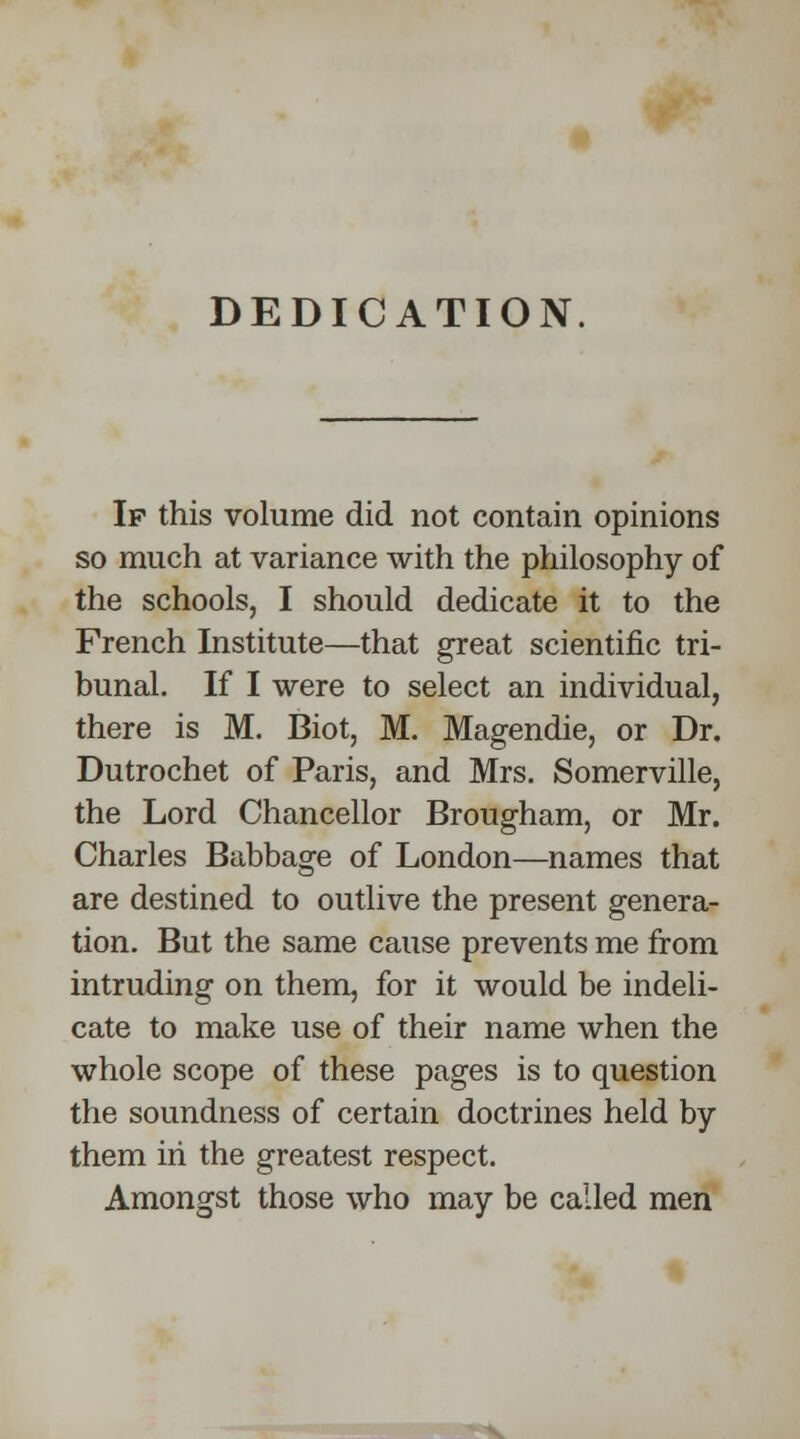 DEDICATION. If this volume did not contain opinions so much at variance with the philosophy of the schools, I should dedicate it to the French Institute—that great scientific tri- bunal. If I were to select an individual, there is M. Biot, M. Magendie, or Dr. Dutrochet of Paris, and Mrs. Somerville, the Lord Chancellor Brougham, or Mr. Charles Babbage of London—names that are destined to outlive the present genera- tion. But the same cause prevents me from intruding on them, for it would be indeli- cate to make use of their name when the whole scope of these pages is to question the soundness of certain doctrines held by them in the greatest respect. Amongst those who may be called men