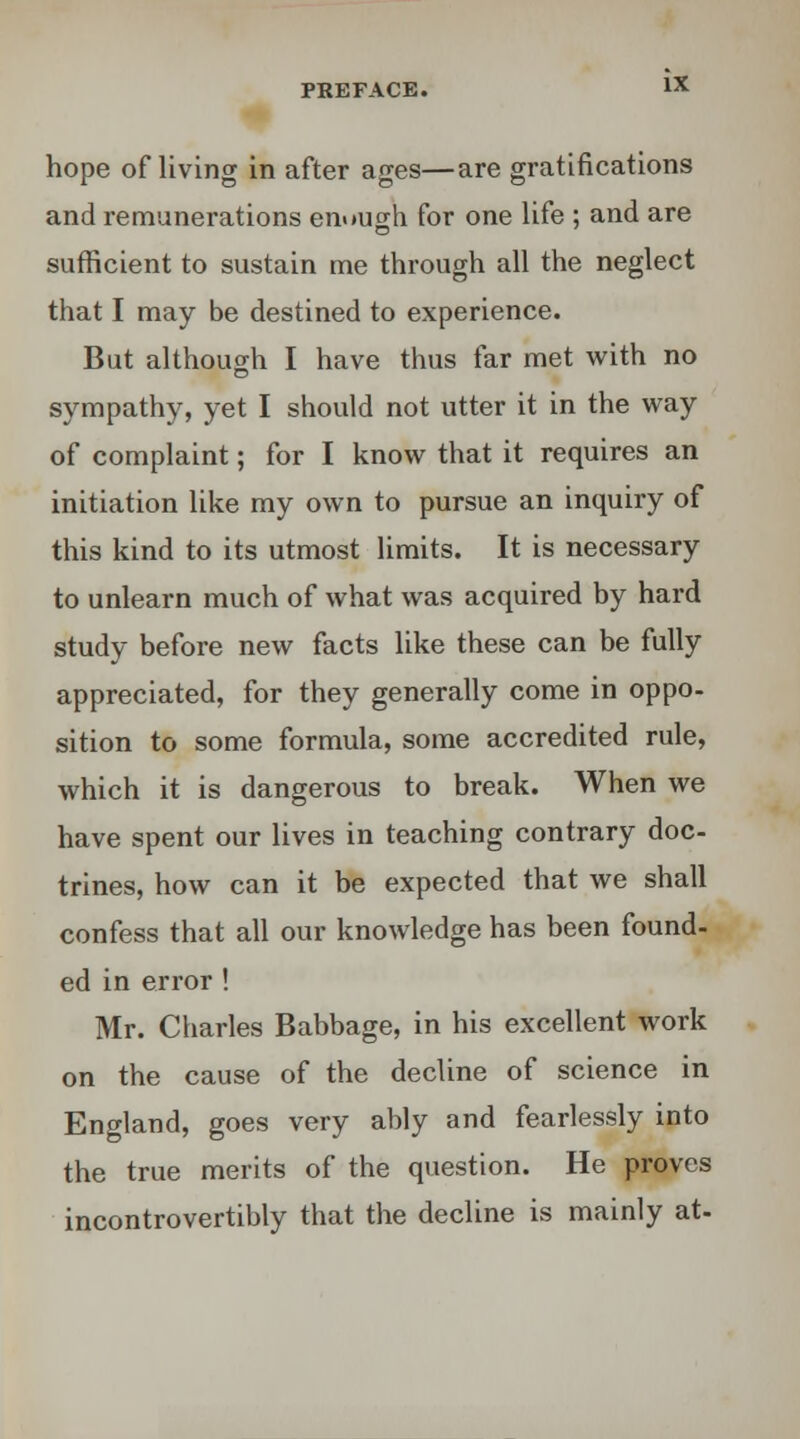 hope of living in after ages—are gratifications and remunerations en«»ugh for one life ; and are sufficient to sustain me through all the neglect that I may be destined to experience. But although I have thus far met with no sympathy, yet I should not utter it in the way of complaint; for I know that it requires an initiation like my own to pursue an inquiry of this kind to its utmost limits. It is necessary to unlearn much of what was acquired by hard study before new facts like these can be fully appreciated, for they generally come in oppo- sition to some formula, some accredited rule, which it is dangerous to break. When we have spent our lives in teaching contrary doc- trines, how can it be expected that we shall confess that all our knowledge has been found- ed in error ! Mr. Charles Babbage, in his excellent work on the cause of the decline of science in England, goes very ably and fearlessly into the true merits of the question. He proves incontrovertibly that the decline is mainly at-