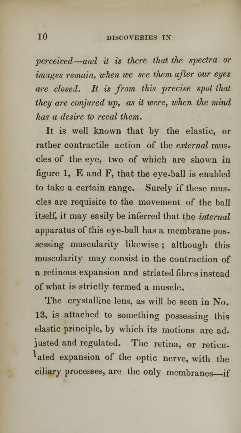 perceived—and it is there that the spectra or images remain, when we see them after our eyes are closed. It is from this precise spot that they are conjured up, as it were, when the mind has a desire to recal them. It is well known that by the elastic, or rather contractile action of the external mus- cles of the eye, two of which are shown in figure 1, E and F, that the eye-ball is enabled to take a certain range. Surely if these mus- cles are requisite to the movement of the ball itself, it may easily be inferred that the internal apparatus of this eye-ball has a membrane pos- sessing muscularity likewise ; although this muscularity may consist in the contraction of a retinous expansion and striated fibres instead of what is strictly termed a muscle. The crystalline lens, as will be seen in No. 13, is attached to something possessing this elastic principle, by which its motions are ad- justed and regulated. The retina, or reticu- lated expansion of the optic nerve, with the ciliary processes, are the only membranes if