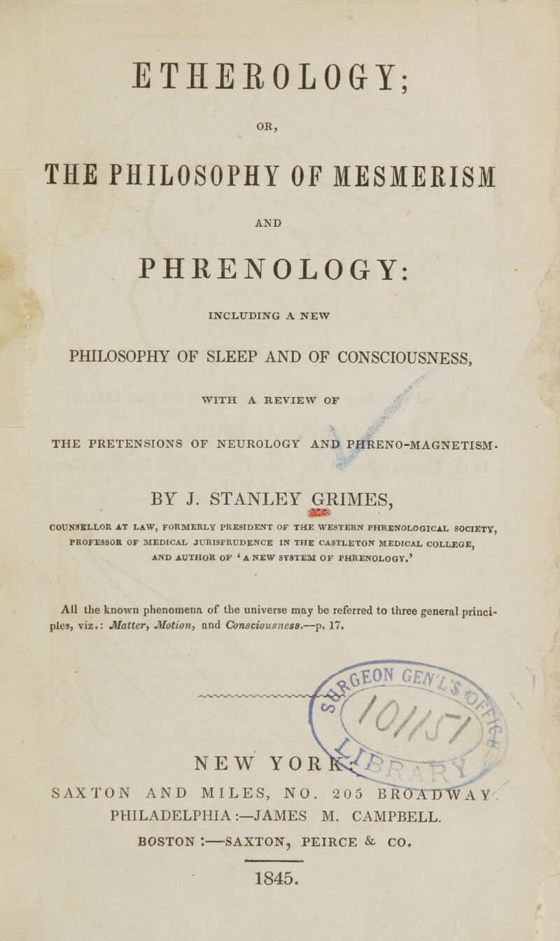 ETHEROLOGY; OR, THE PHILOSOPHY OF MESMERISM PHRENOLOGY: INCLUDING A NEW PHILOSOPHY OF SLEEP AND OF CONSCIOUSNESS, WITH A REVIEW OF THE PRETENSIONS OF NEUROLOGY AND PHRENO-MAGNETISM- BY J. STANLEY GRIMES, COUNSELLOR AT LAW, FORMERLY PRESIDENT OF THE WESTERN PHRENOLOGICAL SOCIETY, PROFESSOB OF MEDICAL JURISPRUDENCE IN THE CASTLETON MEDICAL COLLEGE, AND AUTHOR OF 'ANEW SYSTEM OF PHRENOLOGY.' All the known phenomena of the universe may be referred to three general princi- ples, viz.: Matter, Motion, and Consciousness.—p. 17. NEW YORK^' SAX TON AND MILES, NO. 205 B R 0ATTvVA Y , PHILADELPHIA:—JAMES M. CAMPBELL. BOSTON : SAXTON, PEIRCE & CO. 1845.