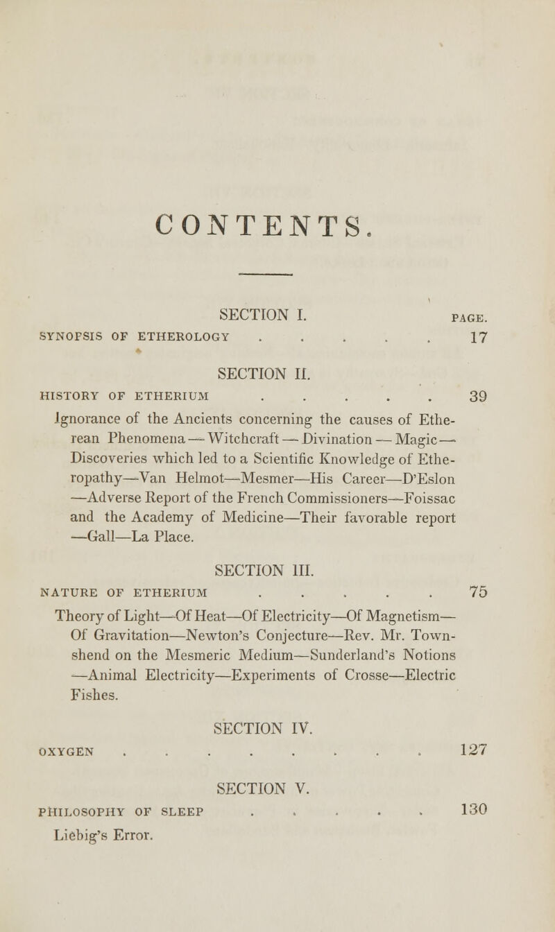 CONTENTS. SECTION I. page. SYNOPSIS OF ETHEROLOGY ..... 17 SECTION II. HISTORY OF ETHERIUM ..... 39 Ignorance of the Ancients concerning the causes of Ethe- rean Phenomena — Witchcraft — Divination — Magic— Discoveries which led to a Scientific Knowledge of Ethe- ropathy—Van Helmot—Mesmer—His Career—D'Eslon —Adverse Report of the French Commissioners—Foissac and the Academy of Medicine—Their favorable report —Gall—La Place. SECTION III. NATURE OF ETHERIUM ..... 75 Theory of Light—Of Heat—Of Electricity—Of Magnetism— Of Gravitation—Newton's Conjecture—Rev. Mr. Town- shend on the Mesmeric Medium—Sunderland's Notions —Animal Electricity—Experiments of Crosse—Electric Fishes. SECTION IV. OXYGEN ........ 127 SECTION V. PHILOSOPHY OF SLEEP ..... 130 Liebig's Error.