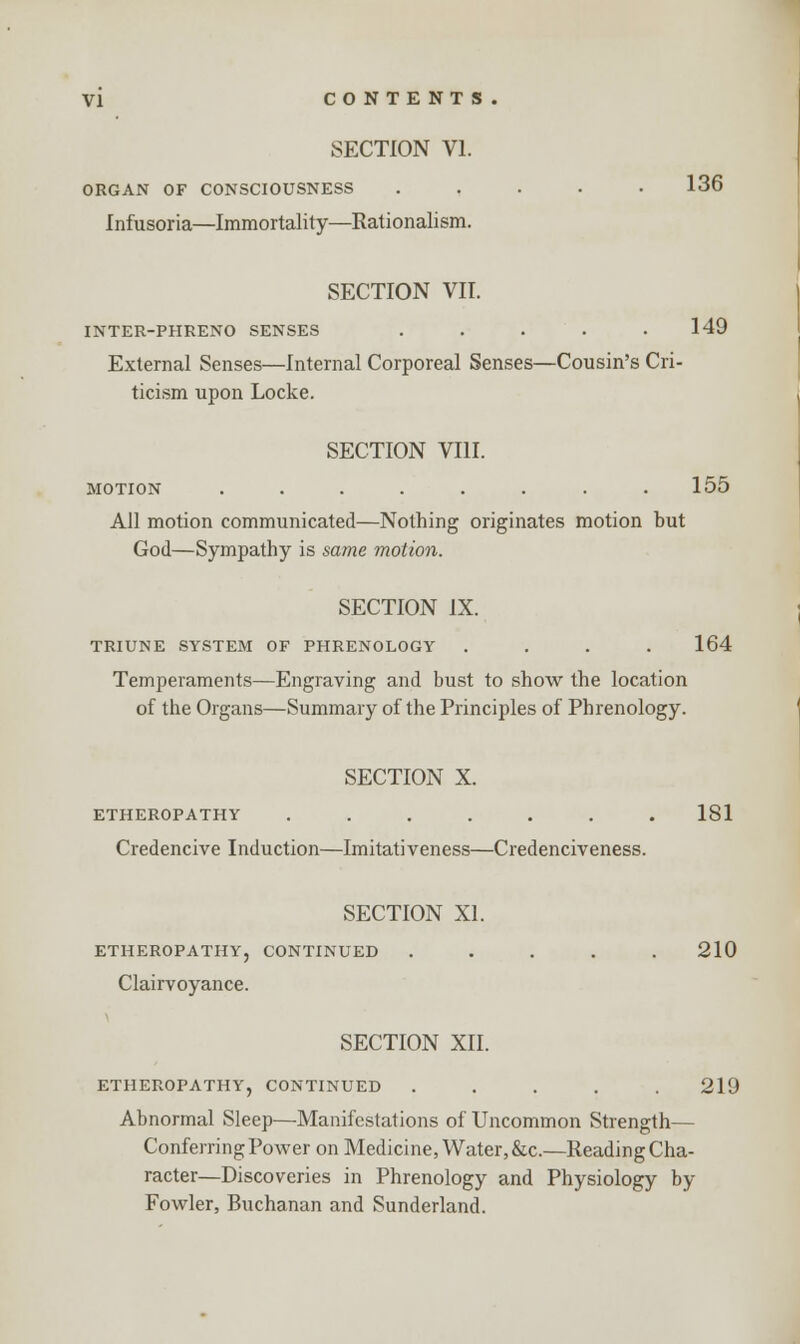 SECTION VI. ORGAN OF CONSCIOUSNESS ..... 136 Infusoria—Immortality—Rationalism. SECTION VII. INTER-PHRENO SENSES . . . . .149 External Senses—Internal Corporeal Senses—Cousin's Cri- ticism upon Locke. SECTION VIII. MOTION . . . . . . . .155 All motion communicated—Nothing originates motion but God—Sympathy is same motion. SECTION IX. TRIUNE SYSTEM OF PHRENOLOGY .... 164 Temperaments—Engraving and bust to show the location of the Organs—Summary of the Principles of Phrenology. SECTION X. ETHEROPATHY ....... 181 Credencive Induction—Imitativeness—Credenciveness. SECTION XI. ETHEROPATHY, CONTINUED ..... 210 Clairvoyance. SECTION XII. ETHEROPATHY, CONTINUED ..... 219 Abnormal Sleep—Manifestations of Uncommon Strength— Conferring Power on Medicine, Water, &c.—Reading Cha- racter—Discoveries in Phrenology and Physiology by Fowler, Buchanan and Sunderland.