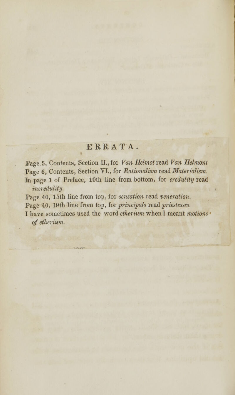 ERRATA. Page ,5, Contents, Section II., for Van Helmot ieai Van Helmont Page 6, Contents, Section VI., for Rationalism read Materialism. In page 1 of Preface, 10th line from bottom, for credulity read incredulity. Page 40, 15th line from top, for sensation read veneration. Page40, 10th line from top, for principals vend priestesses. I have sometimes used the word etherium when I meant motions of etherium.