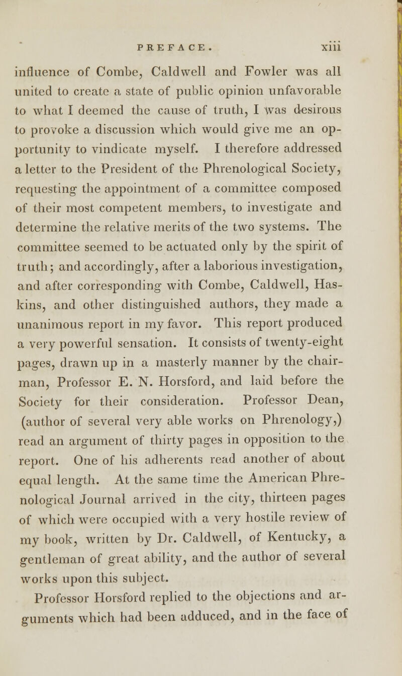 influence of Combe, Caldwell and Fowler was all united to create a state of public opinion unfavorable to what I deemed the cause of truth, I was desirous to provoke a discussion which would give me an op- portunity to vindicate myself. I therefore addressed a letter to the President of the Phrenological Society, requesting the appointment of a committee composed of their most competent members, to investigate and determine the relative merits of the two systems. The committee seemed to be actuated only by the spirit of truth; and accordingly, after a laborious investigation, and after corresponding with Combe, Caldwell, Has- kins, and other distinguished authors, they made a unanimous report in my favor. This report produced a very powerful sensation. It consists of twenty-eight pages, drawn up in a masterly manner by the chair- man, Professor E. N. Horsford, and laid before the Society for their consideration. Professor Dean, (author of several very able works on Phrenology,) read an argument of thirty pages in opposition to the report. One of his adherents read another of about equal length. At the same time the American Phre- nological Journal arrived in the city, thirteen pages of which were occupied with a very hostile review of my book, written by Dr. Caldwell, of Kentucky, a gentleman of great ability, and the author of several works upon this subject. Professor Horsford replied to the objections and ar- guments which had been adduced, and in the face of