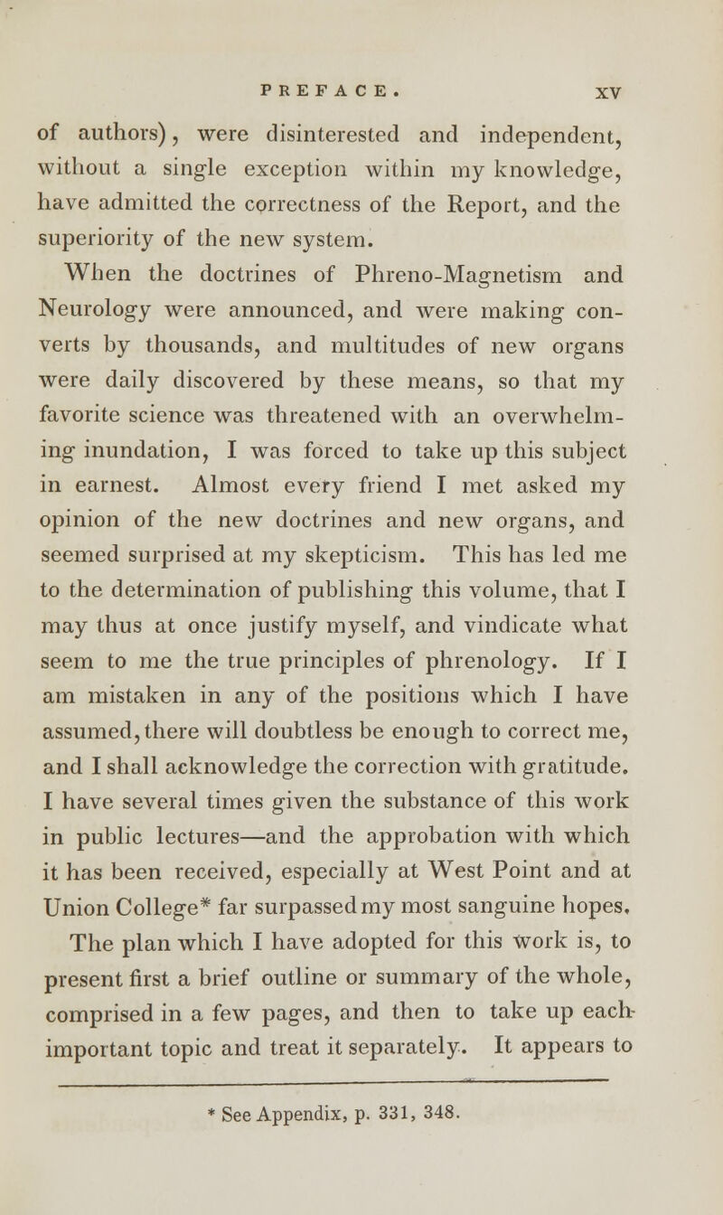 of authors), were disinterested and independent, without a single exception within my knowledge, have admitted the correctness of the Report, and the superiority of the new system. When the doctrines of Phreno-Magnetism and Neurology were announced, and were making con- verts by thousands, and multitudes of new organs were daily discovered by these means, so that my favorite science was threatened with an overwhelm- ing inundation, I was forced to take up this subject in earnest. Almost every friend I met asked my opinion of the new doctrines and new organs, and seemed surprised at my skepticism. This has led me to the determination of publishing this volume, that I may thus at once justify myself, and vindicate what seem to me the true principles of phrenology. If I am mistaken in any of the positions which I have assumed, there will doubtless be enough to correct me, and I shall acknowledge the correction with gratitude. I have several times given the substance of this work in public lectures—and the approbation with which it has been received, especially at West Point and at Union College* far surpassed my most sanguine hopes. The plan which I have adopted for this Work is, to present first a brief outline or summary of the whole, comprised in a few pages, and then to take up each- important topic and treat it separately. It appears to See Appendix, p. 331, 348.