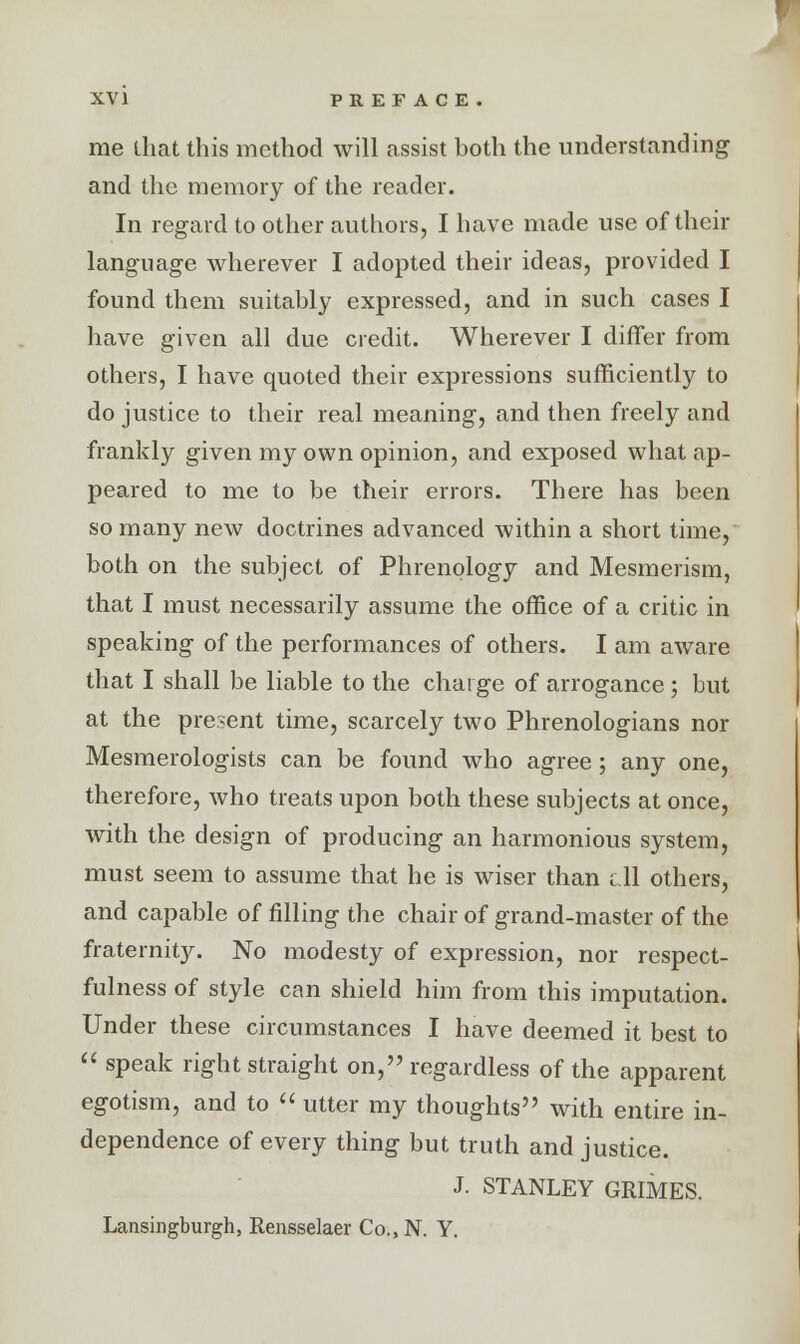 me that this method will assist both the understanding and the memory of the reader. In regard to other authors, I have made use of their language wherever I adopted their ideas, provided I found them suitably expressed, and in such cases I have given all due credit. Wherever I differ from others, I have quoted their expressions sufficiently to do justice to their real meaning, and then freely and frankly given my own opinion, and exposed what ap- peared to me to be their errors. There has been so many new doctrines advanced within a short time, both on the subject of Phrenology and Mesmerism, that I must necessarily assume the office of a critic in speaking of the performances of others. I am aware that I shall be liable to the charge of arrogance; but at the present time, scarcely two Phrenologians nor Mesmerologists can be found who agree; any one, therefore, who treats upon both these subjects at once, with the design of producing an harmonious system, must seem to assume that he is wiser than ell others, and capable of filling the chair of grand-master of the fraternit}r. No modesty of expression, nor respect- fulness of style can shield him from this imputation. Under these circumstances I have deemed it best to  speak right straight on, regardless of the apparent egotism, and to  utter my thoughts with entire in- dependence of every thing but truth and justice. J. STANLEY GRIMES. Lansingburgh, Rensselaer Co., N. Y.
